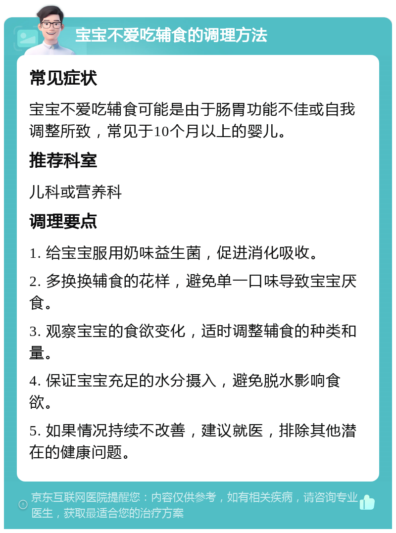 宝宝不爱吃辅食的调理方法 常见症状 宝宝不爱吃辅食可能是由于肠胃功能不佳或自我调整所致，常见于10个月以上的婴儿。 推荐科室 儿科或营养科 调理要点 1. 给宝宝服用奶味益生菌，促进消化吸收。 2. 多换换辅食的花样，避免单一口味导致宝宝厌食。 3. 观察宝宝的食欲变化，适时调整辅食的种类和量。 4. 保证宝宝充足的水分摄入，避免脱水影响食欲。 5. 如果情况持续不改善，建议就医，排除其他潜在的健康问题。