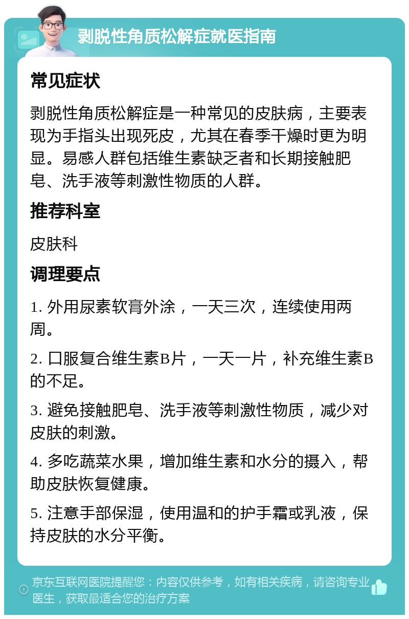 剥脱性角质松解症就医指南 常见症状 剥脱性角质松解症是一种常见的皮肤病，主要表现为手指头出现死皮，尤其在春季干燥时更为明显。易感人群包括维生素缺乏者和长期接触肥皂、洗手液等刺激性物质的人群。 推荐科室 皮肤科 调理要点 1. 外用尿素软膏外涂，一天三次，连续使用两周。 2. 口服复合维生素B片，一天一片，补充维生素B的不足。 3. 避免接触肥皂、洗手液等刺激性物质，减少对皮肤的刺激。 4. 多吃蔬菜水果，增加维生素和水分的摄入，帮助皮肤恢复健康。 5. 注意手部保湿，使用温和的护手霜或乳液，保持皮肤的水分平衡。