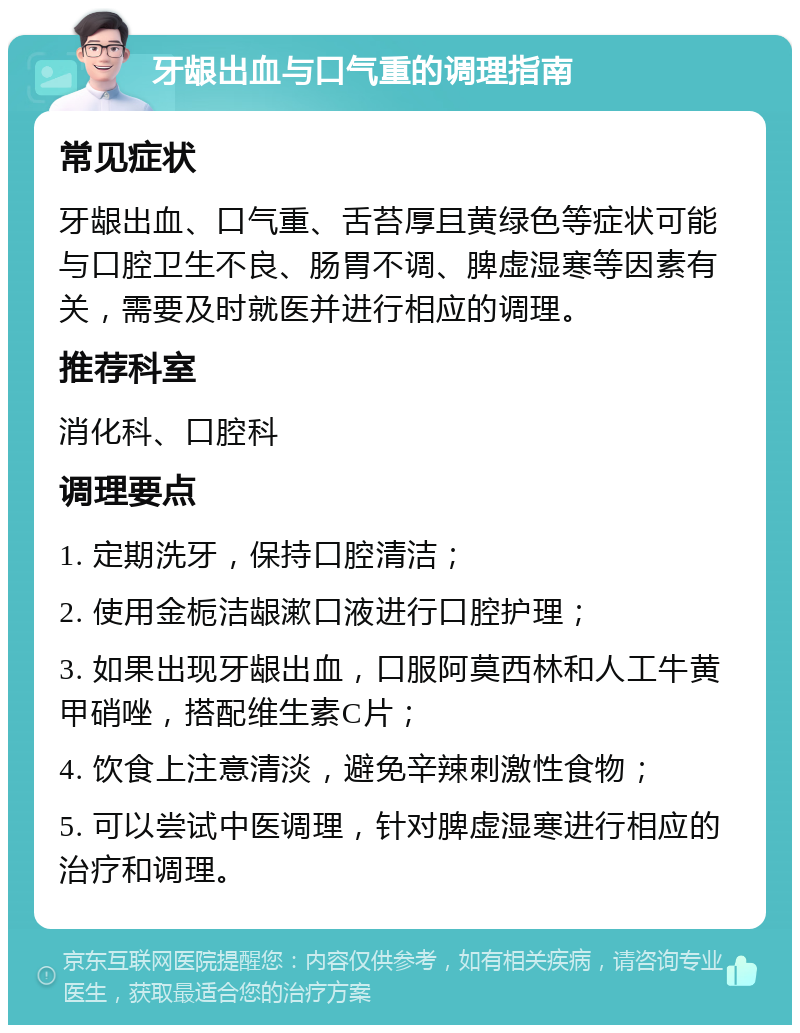 牙龈出血与口气重的调理指南 常见症状 牙龈出血、口气重、舌苔厚且黄绿色等症状可能与口腔卫生不良、肠胃不调、脾虚湿寒等因素有关，需要及时就医并进行相应的调理。 推荐科室 消化科、口腔科 调理要点 1. 定期洗牙，保持口腔清洁； 2. 使用金栀洁龈漱口液进行口腔护理； 3. 如果出现牙龈出血，口服阿莫西林和人工牛黄甲硝唑，搭配维生素C片； 4. 饮食上注意清淡，避免辛辣刺激性食物； 5. 可以尝试中医调理，针对脾虚湿寒进行相应的治疗和调理。