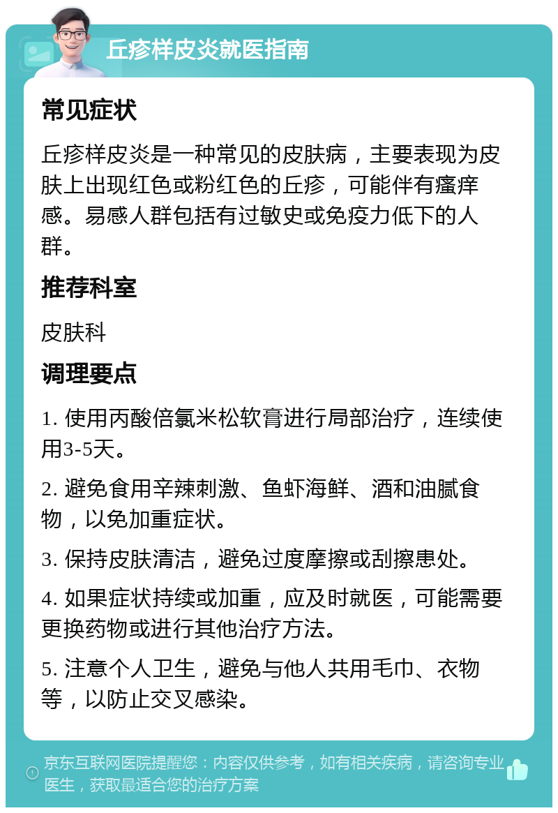 丘疹样皮炎就医指南 常见症状 丘疹样皮炎是一种常见的皮肤病，主要表现为皮肤上出现红色或粉红色的丘疹，可能伴有瘙痒感。易感人群包括有过敏史或免疫力低下的人群。 推荐科室 皮肤科 调理要点 1. 使用丙酸倍氯米松软膏进行局部治疗，连续使用3-5天。 2. 避免食用辛辣刺激、鱼虾海鲜、酒和油腻食物，以免加重症状。 3. 保持皮肤清洁，避免过度摩擦或刮擦患处。 4. 如果症状持续或加重，应及时就医，可能需要更换药物或进行其他治疗方法。 5. 注意个人卫生，避免与他人共用毛巾、衣物等，以防止交叉感染。