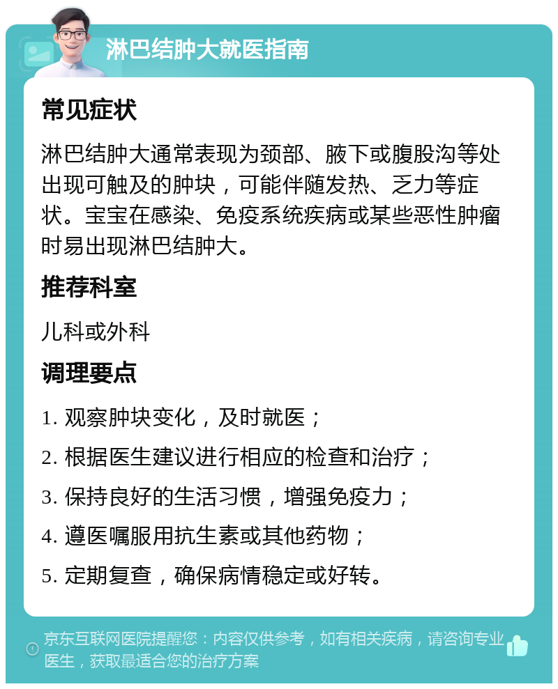 淋巴结肿大就医指南 常见症状 淋巴结肿大通常表现为颈部、腋下或腹股沟等处出现可触及的肿块，可能伴随发热、乏力等症状。宝宝在感染、免疫系统疾病或某些恶性肿瘤时易出现淋巴结肿大。 推荐科室 儿科或外科 调理要点 1. 观察肿块变化，及时就医； 2. 根据医生建议进行相应的检查和治疗； 3. 保持良好的生活习惯，增强免疫力； 4. 遵医嘱服用抗生素或其他药物； 5. 定期复查，确保病情稳定或好转。