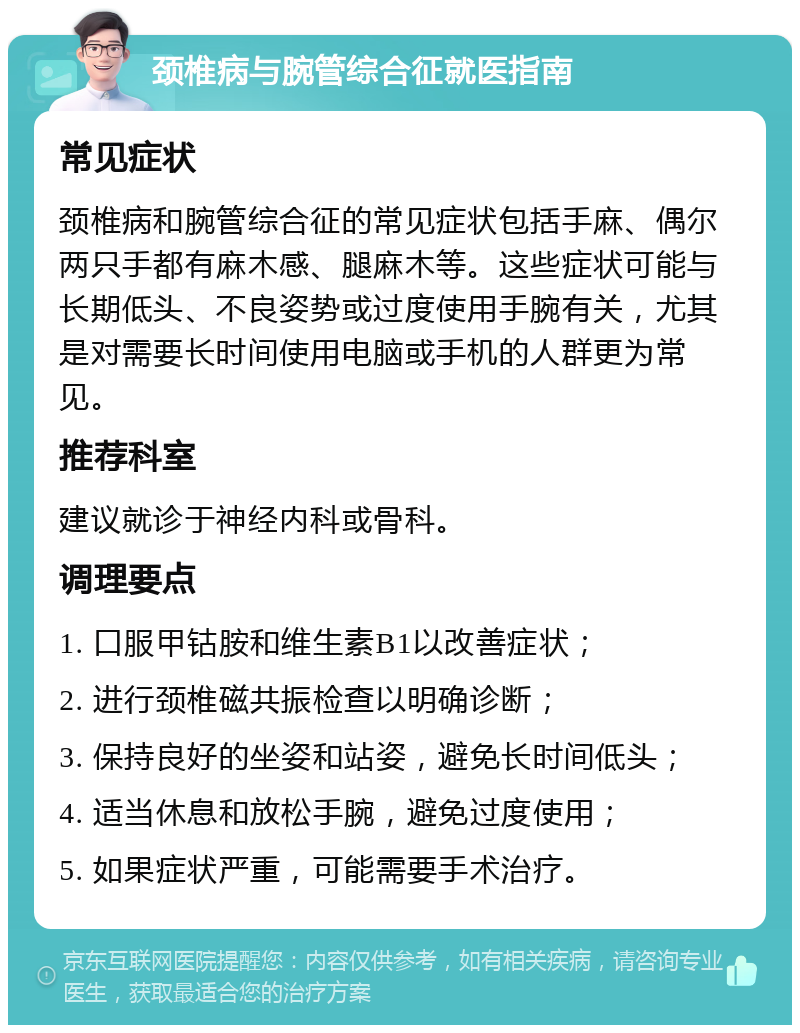 颈椎病与腕管综合征就医指南 常见症状 颈椎病和腕管综合征的常见症状包括手麻、偶尔两只手都有麻木感、腿麻木等。这些症状可能与长期低头、不良姿势或过度使用手腕有关，尤其是对需要长时间使用电脑或手机的人群更为常见。 推荐科室 建议就诊于神经内科或骨科。 调理要点 1. 口服甲钴胺和维生素B1以改善症状； 2. 进行颈椎磁共振检查以明确诊断； 3. 保持良好的坐姿和站姿，避免长时间低头； 4. 适当休息和放松手腕，避免过度使用； 5. 如果症状严重，可能需要手术治疗。