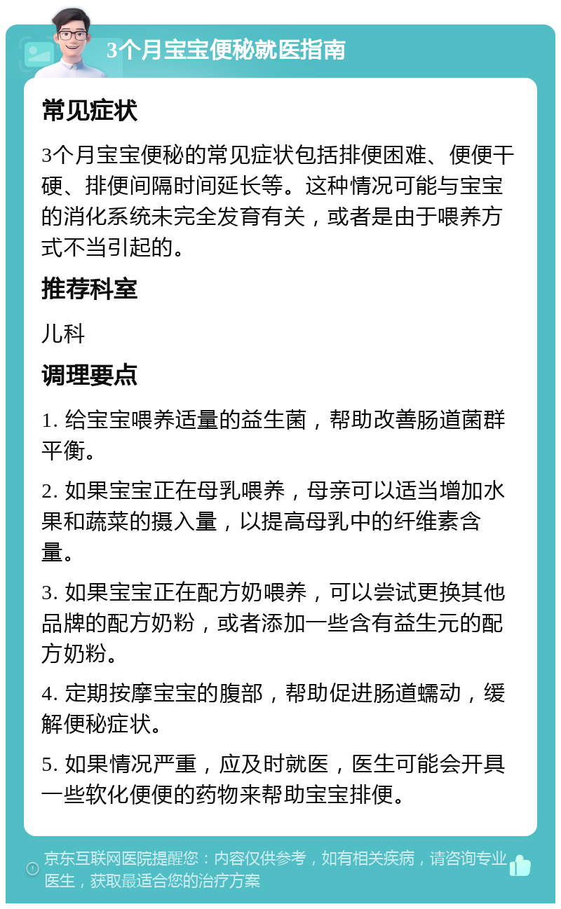 3个月宝宝便秘就医指南 常见症状 3个月宝宝便秘的常见症状包括排便困难、便便干硬、排便间隔时间延长等。这种情况可能与宝宝的消化系统未完全发育有关，或者是由于喂养方式不当引起的。 推荐科室 儿科 调理要点 1. 给宝宝喂养适量的益生菌，帮助改善肠道菌群平衡。 2. 如果宝宝正在母乳喂养，母亲可以适当增加水果和蔬菜的摄入量，以提高母乳中的纤维素含量。 3. 如果宝宝正在配方奶喂养，可以尝试更换其他品牌的配方奶粉，或者添加一些含有益生元的配方奶粉。 4. 定期按摩宝宝的腹部，帮助促进肠道蠕动，缓解便秘症状。 5. 如果情况严重，应及时就医，医生可能会开具一些软化便便的药物来帮助宝宝排便。