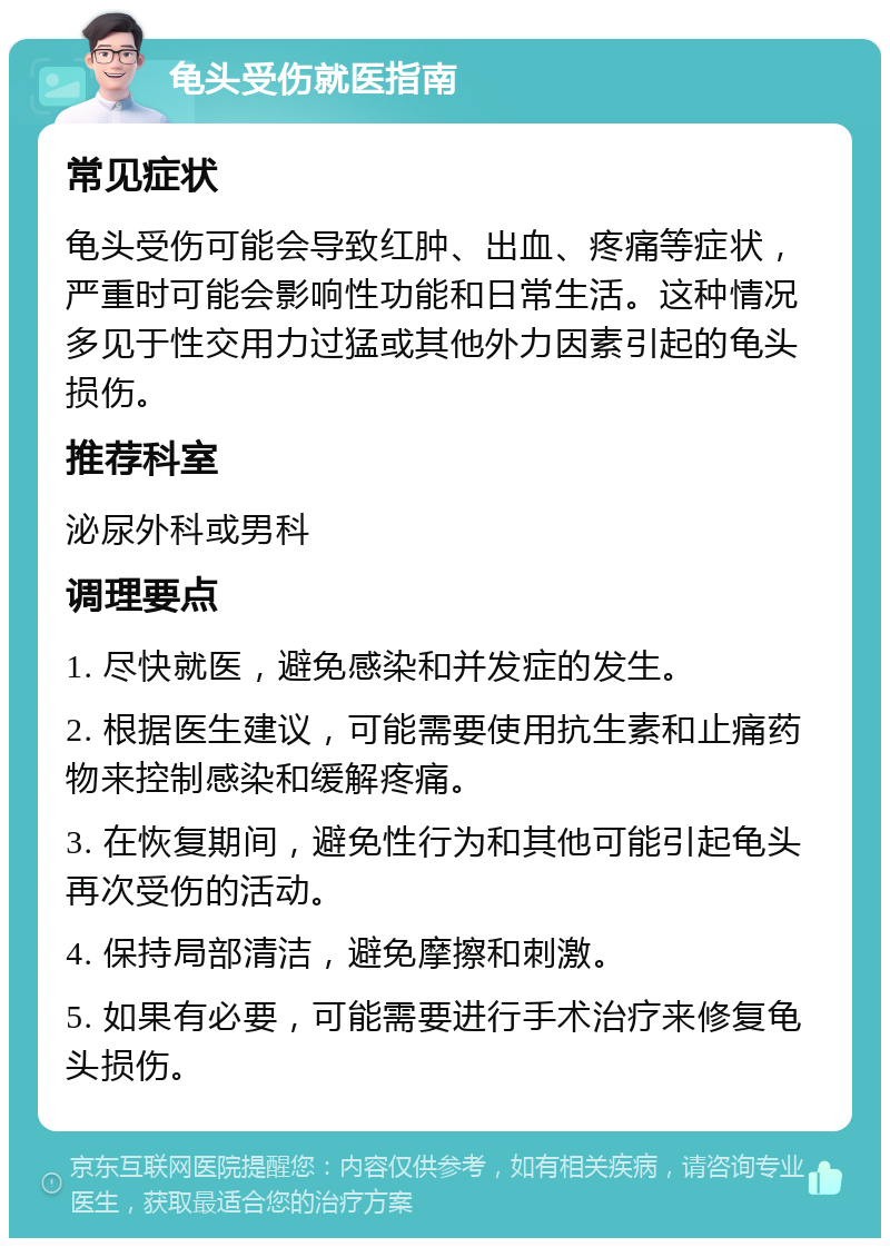 龟头受伤就医指南 常见症状 龟头受伤可能会导致红肿、出血、疼痛等症状，严重时可能会影响性功能和日常生活。这种情况多见于性交用力过猛或其他外力因素引起的龟头损伤。 推荐科室 泌尿外科或男科 调理要点 1. 尽快就医，避免感染和并发症的发生。 2. 根据医生建议，可能需要使用抗生素和止痛药物来控制感染和缓解疼痛。 3. 在恢复期间，避免性行为和其他可能引起龟头再次受伤的活动。 4. 保持局部清洁，避免摩擦和刺激。 5. 如果有必要，可能需要进行手术治疗来修复龟头损伤。