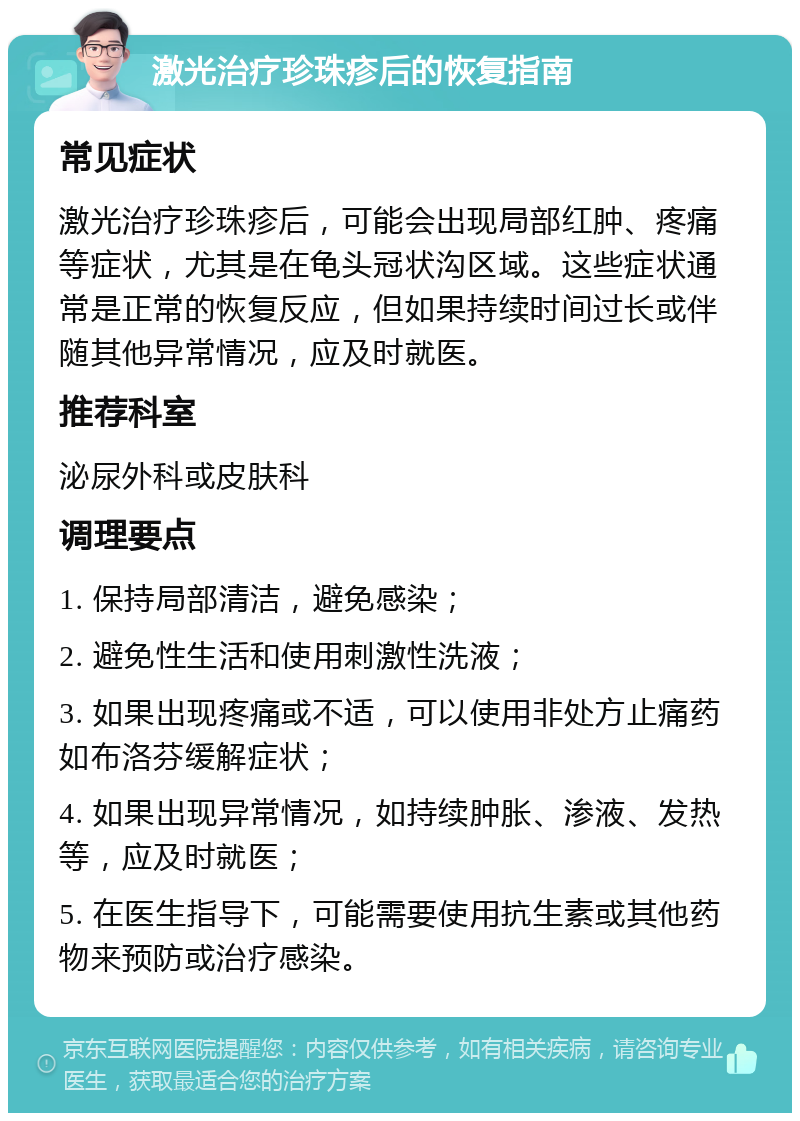 激光治疗珍珠疹后的恢复指南 常见症状 激光治疗珍珠疹后，可能会出现局部红肿、疼痛等症状，尤其是在龟头冠状沟区域。这些症状通常是正常的恢复反应，但如果持续时间过长或伴随其他异常情况，应及时就医。 推荐科室 泌尿外科或皮肤科 调理要点 1. 保持局部清洁，避免感染； 2. 避免性生活和使用刺激性洗液； 3. 如果出现疼痛或不适，可以使用非处方止痛药如布洛芬缓解症状； 4. 如果出现异常情况，如持续肿胀、渗液、发热等，应及时就医； 5. 在医生指导下，可能需要使用抗生素或其他药物来预防或治疗感染。