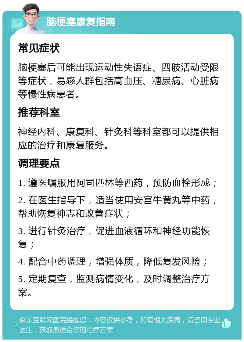 脑梗塞康复指南 常见症状 脑梗塞后可能出现运动性失语症、四肢活动受限等症状，易感人群包括高血压、糖尿病、心脏病等慢性病患者。 推荐科室 神经内科、康复科、针灸科等科室都可以提供相应的治疗和康复服务。 调理要点 1. 遵医嘱服用阿司匹林等西药，预防血栓形成； 2. 在医生指导下，适当使用安宫牛黄丸等中药，帮助恢复神志和改善症状； 3. 进行针灸治疗，促进血液循环和神经功能恢复； 4. 配合中药调理，增强体质，降低复发风险； 5. 定期复查，监测病情变化，及时调整治疗方案。