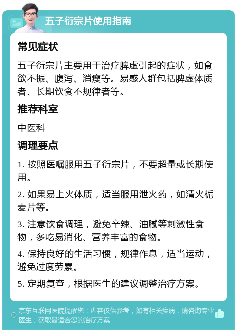 五子衍宗片使用指南 常见症状 五子衍宗片主要用于治疗脾虚引起的症状，如食欲不振、腹泻、消瘦等。易感人群包括脾虚体质者、长期饮食不规律者等。 推荐科室 中医科 调理要点 1. 按照医嘱服用五子衍宗片，不要超量或长期使用。 2. 如果易上火体质，适当服用泄火药，如清火栀麦片等。 3. 注意饮食调理，避免辛辣、油腻等刺激性食物，多吃易消化、营养丰富的食物。 4. 保持良好的生活习惯，规律作息，适当运动，避免过度劳累。 5. 定期复查，根据医生的建议调整治疗方案。