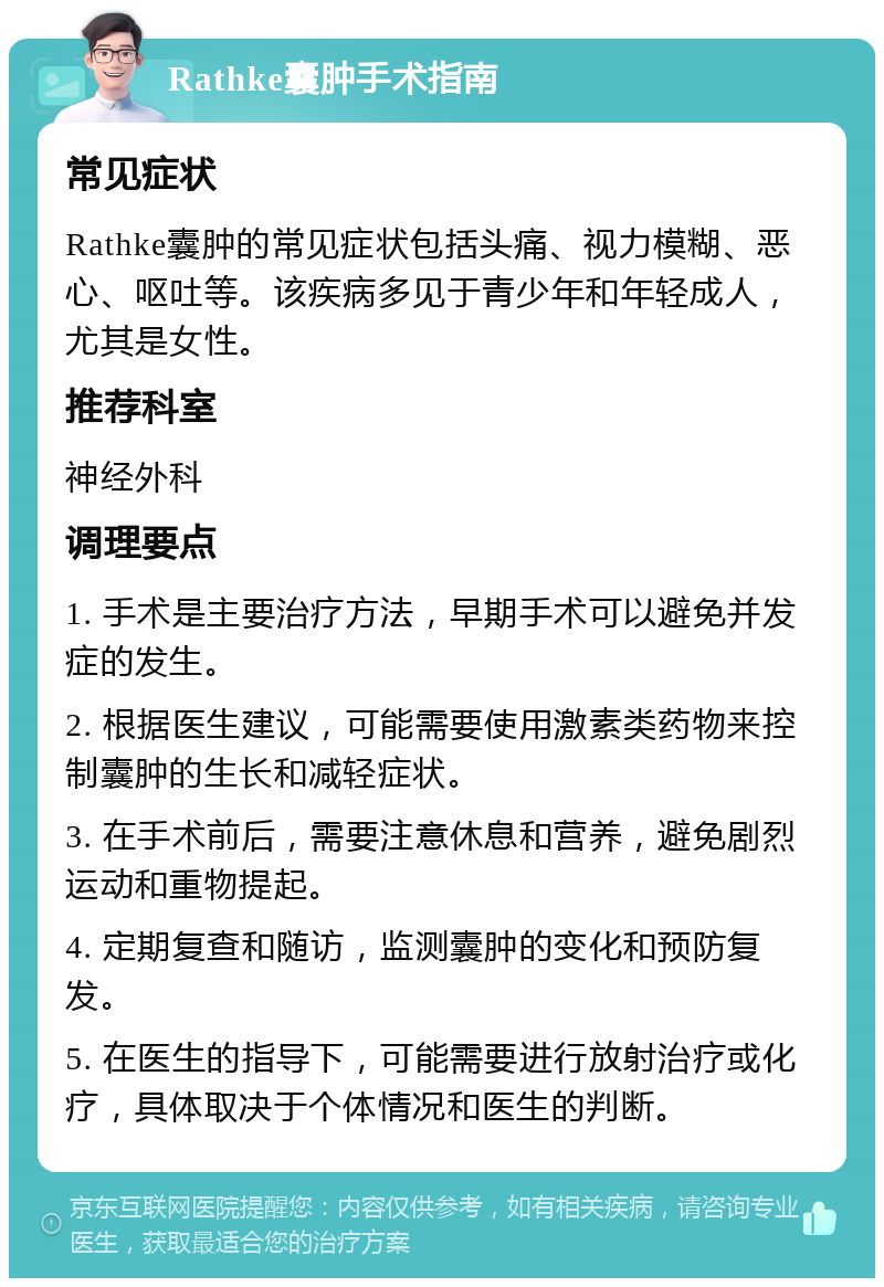 Rathke囊肿手术指南 常见症状 Rathke囊肿的常见症状包括头痛、视力模糊、恶心、呕吐等。该疾病多见于青少年和年轻成人，尤其是女性。 推荐科室 神经外科 调理要点 1. 手术是主要治疗方法，早期手术可以避免并发症的发生。 2. 根据医生建议，可能需要使用激素类药物来控制囊肿的生长和减轻症状。 3. 在手术前后，需要注意休息和营养，避免剧烈运动和重物提起。 4. 定期复查和随访，监测囊肿的变化和预防复发。 5. 在医生的指导下，可能需要进行放射治疗或化疗，具体取决于个体情况和医生的判断。