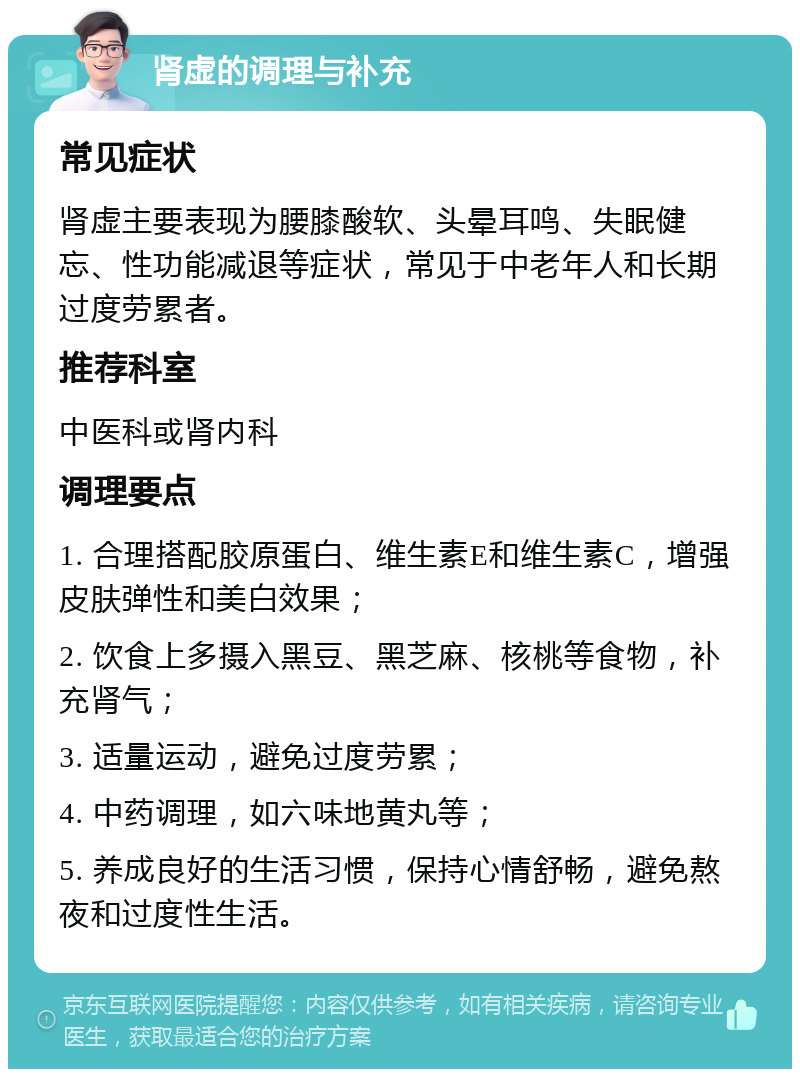 肾虚的调理与补充 常见症状 肾虚主要表现为腰膝酸软、头晕耳鸣、失眠健忘、性功能减退等症状，常见于中老年人和长期过度劳累者。 推荐科室 中医科或肾内科 调理要点 1. 合理搭配胶原蛋白、维生素E和维生素C，增强皮肤弹性和美白效果； 2. 饮食上多摄入黑豆、黑芝麻、核桃等食物，补充肾气； 3. 适量运动，避免过度劳累； 4. 中药调理，如六味地黄丸等； 5. 养成良好的生活习惯，保持心情舒畅，避免熬夜和过度性生活。