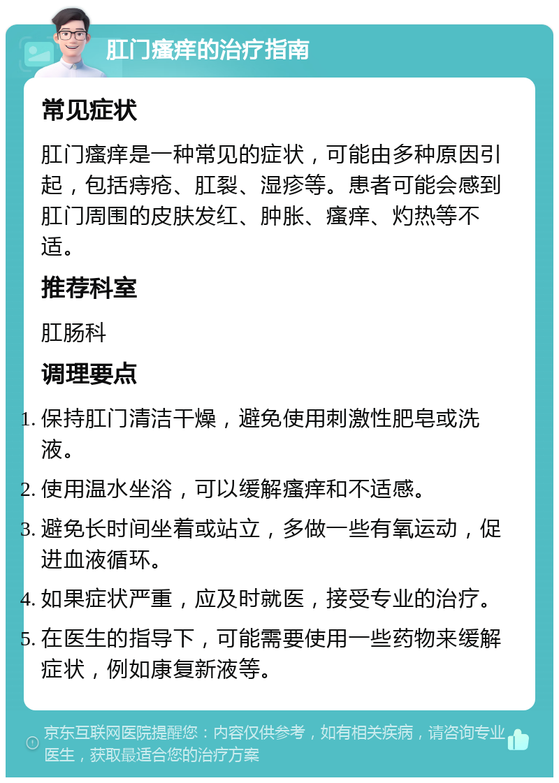 肛门瘙痒的治疗指南 常见症状 肛门瘙痒是一种常见的症状，可能由多种原因引起，包括痔疮、肛裂、湿疹等。患者可能会感到肛门周围的皮肤发红、肿胀、瘙痒、灼热等不适。 推荐科室 肛肠科 调理要点 保持肛门清洁干燥，避免使用刺激性肥皂或洗液。 使用温水坐浴，可以缓解瘙痒和不适感。 避免长时间坐着或站立，多做一些有氧运动，促进血液循环。 如果症状严重，应及时就医，接受专业的治疗。 在医生的指导下，可能需要使用一些药物来缓解症状，例如康复新液等。