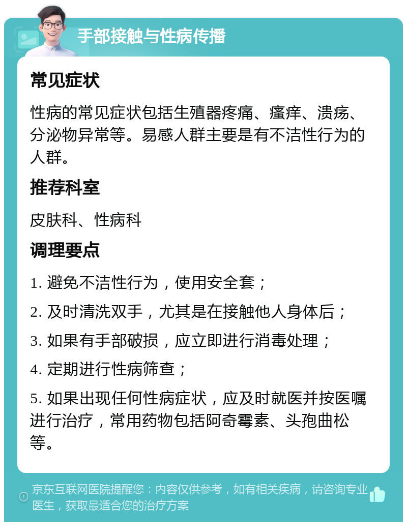 手部接触与性病传播 常见症状 性病的常见症状包括生殖器疼痛、瘙痒、溃疡、分泌物异常等。易感人群主要是有不洁性行为的人群。 推荐科室 皮肤科、性病科 调理要点 1. 避免不洁性行为，使用安全套； 2. 及时清洗双手，尤其是在接触他人身体后； 3. 如果有手部破损，应立即进行消毒处理； 4. 定期进行性病筛查； 5. 如果出现任何性病症状，应及时就医并按医嘱进行治疗，常用药物包括阿奇霉素、头孢曲松等。