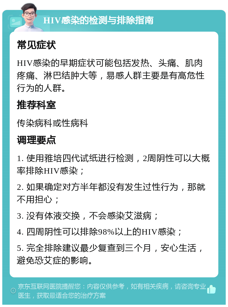 HIV感染的检测与排除指南 常见症状 HIV感染的早期症状可能包括发热、头痛、肌肉疼痛、淋巴结肿大等，易感人群主要是有高危性行为的人群。 推荐科室 传染病科或性病科 调理要点 1. 使用雅培四代试纸进行检测，2周阴性可以大概率排除HIV感染； 2. 如果确定对方半年都没有发生过性行为，那就不用担心； 3. 没有体液交换，不会感染艾滋病； 4. 四周阴性可以排除98%以上的HIV感染； 5. 完全排除建议最少复查到三个月，安心生活，避免恐艾症的影响。