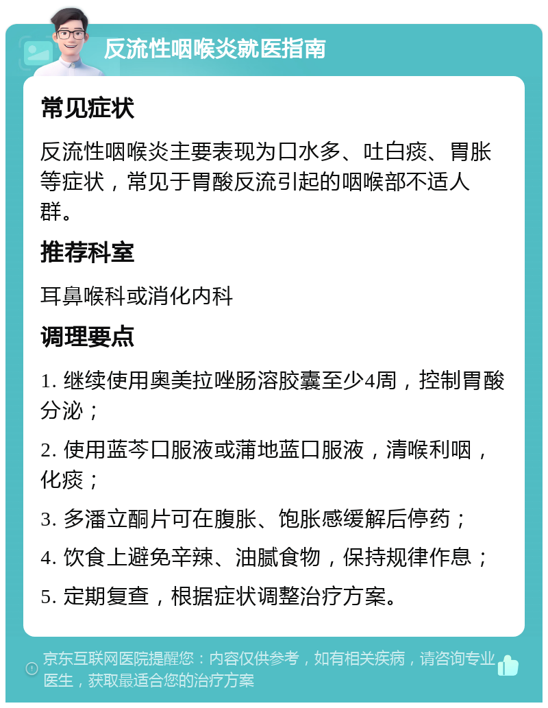 反流性咽喉炎就医指南 常见症状 反流性咽喉炎主要表现为口水多、吐白痰、胃胀等症状，常见于胃酸反流引起的咽喉部不适人群。 推荐科室 耳鼻喉科或消化内科 调理要点 1. 继续使用奥美拉唑肠溶胶囊至少4周，控制胃酸分泌； 2. 使用蓝芩口服液或蒲地蓝口服液，清喉利咽，化痰； 3. 多潘立酮片可在腹胀、饱胀感缓解后停药； 4. 饮食上避免辛辣、油腻食物，保持规律作息； 5. 定期复查，根据症状调整治疗方案。