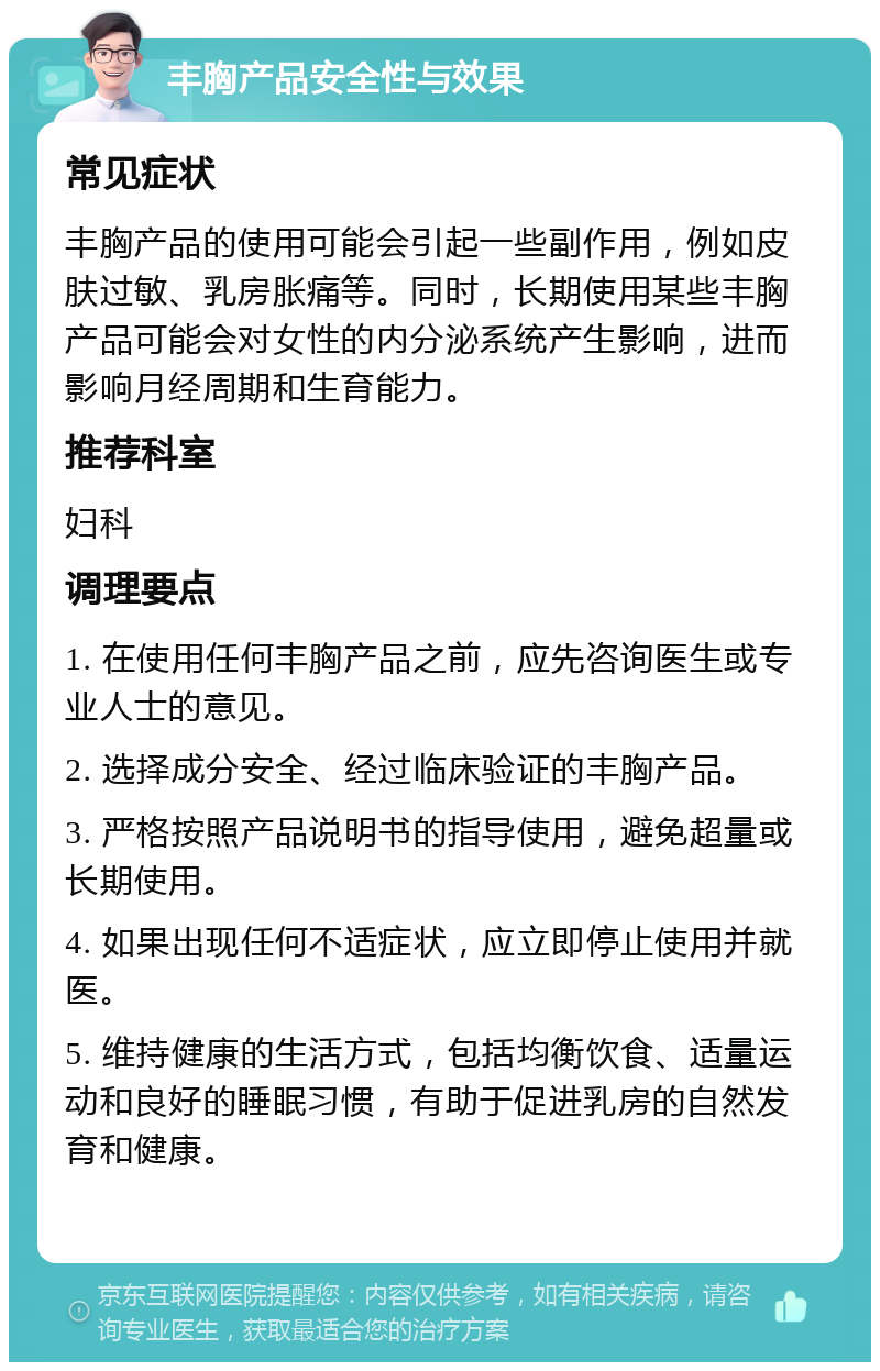 丰胸产品安全性与效果 常见症状 丰胸产品的使用可能会引起一些副作用，例如皮肤过敏、乳房胀痛等。同时，长期使用某些丰胸产品可能会对女性的内分泌系统产生影响，进而影响月经周期和生育能力。 推荐科室 妇科 调理要点 1. 在使用任何丰胸产品之前，应先咨询医生或专业人士的意见。 2. 选择成分安全、经过临床验证的丰胸产品。 3. 严格按照产品说明书的指导使用，避免超量或长期使用。 4. 如果出现任何不适症状，应立即停止使用并就医。 5. 维持健康的生活方式，包括均衡饮食、适量运动和良好的睡眠习惯，有助于促进乳房的自然发育和健康。