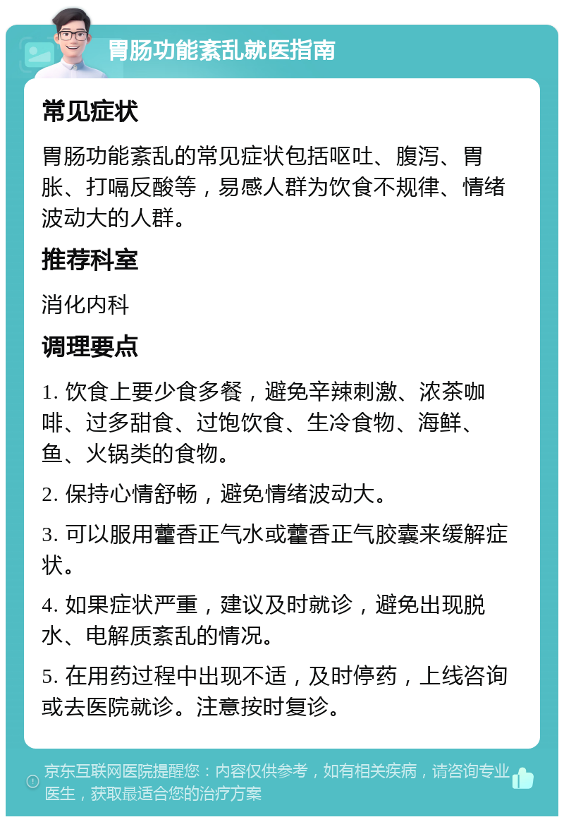 胃肠功能紊乱就医指南 常见症状 胃肠功能紊乱的常见症状包括呕吐、腹泻、胃胀、打嗝反酸等，易感人群为饮食不规律、情绪波动大的人群。 推荐科室 消化内科 调理要点 1. 饮食上要少食多餐，避免辛辣刺激、浓茶咖啡、过多甜食、过饱饮食、生冷食物、海鲜、鱼、火锅类的食物。 2. 保持心情舒畅，避免情绪波动大。 3. 可以服用藿香正气水或藿香正气胶囊来缓解症状。 4. 如果症状严重，建议及时就诊，避免出现脱水、电解质紊乱的情况。 5. 在用药过程中出现不适，及时停药，上线咨询或去医院就诊。注意按时复诊。