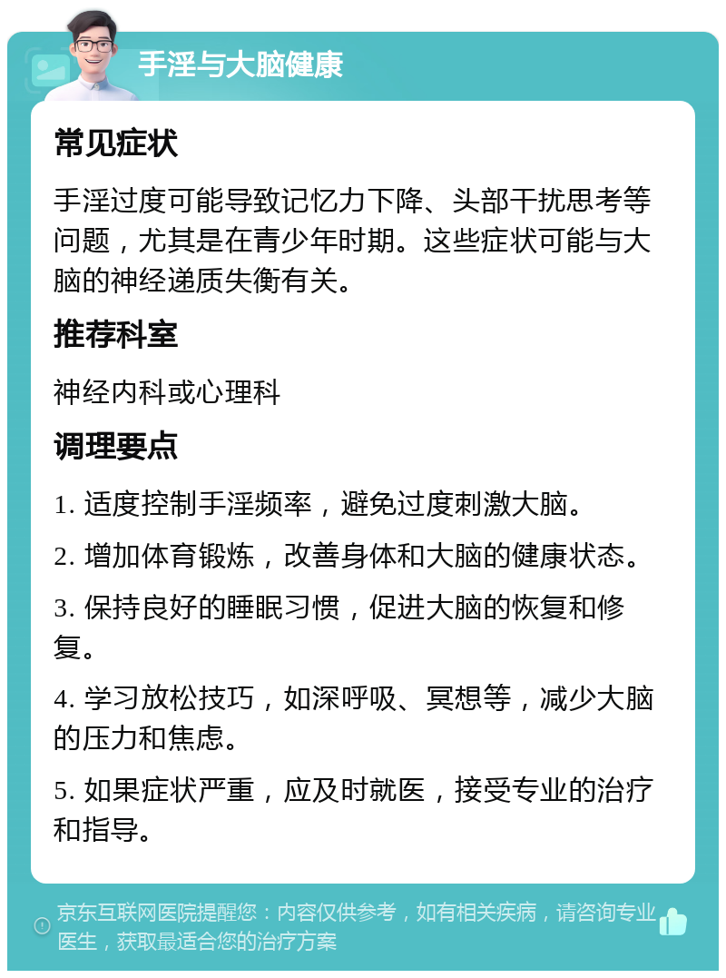 手淫与大脑健康 常见症状 手淫过度可能导致记忆力下降、头部干扰思考等问题，尤其是在青少年时期。这些症状可能与大脑的神经递质失衡有关。 推荐科室 神经内科或心理科 调理要点 1. 适度控制手淫频率，避免过度刺激大脑。 2. 增加体育锻炼，改善身体和大脑的健康状态。 3. 保持良好的睡眠习惯，促进大脑的恢复和修复。 4. 学习放松技巧，如深呼吸、冥想等，减少大脑的压力和焦虑。 5. 如果症状严重，应及时就医，接受专业的治疗和指导。