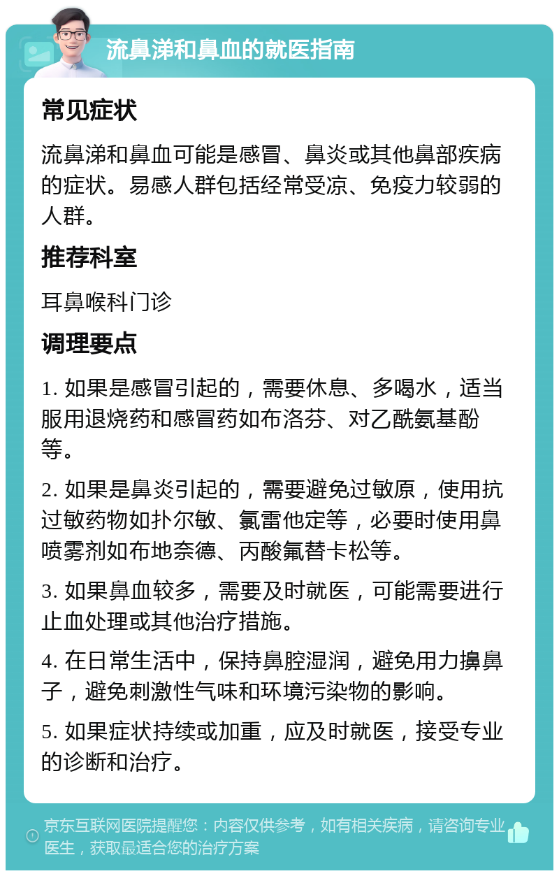 流鼻涕和鼻血的就医指南 常见症状 流鼻涕和鼻血可能是感冒、鼻炎或其他鼻部疾病的症状。易感人群包括经常受凉、免疫力较弱的人群。 推荐科室 耳鼻喉科门诊 调理要点 1. 如果是感冒引起的，需要休息、多喝水，适当服用退烧药和感冒药如布洛芬、对乙酰氨基酚等。 2. 如果是鼻炎引起的，需要避免过敏原，使用抗过敏药物如扑尔敏、氯雷他定等，必要时使用鼻喷雾剂如布地奈德、丙酸氟替卡松等。 3. 如果鼻血较多，需要及时就医，可能需要进行止血处理或其他治疗措施。 4. 在日常生活中，保持鼻腔湿润，避免用力擤鼻子，避免刺激性气味和环境污染物的影响。 5. 如果症状持续或加重，应及时就医，接受专业的诊断和治疗。