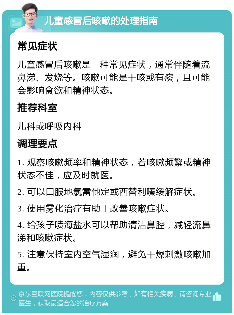 儿童感冒后咳嗽的处理指南 常见症状 儿童感冒后咳嗽是一种常见症状，通常伴随着流鼻涕、发烧等。咳嗽可能是干咳或有痰，且可能会影响食欲和精神状态。 推荐科室 儿科或呼吸内科 调理要点 1. 观察咳嗽频率和精神状态，若咳嗽频繁或精神状态不佳，应及时就医。 2. 可以口服地氯雷他定或西替利嗪缓解症状。 3. 使用雾化治疗有助于改善咳嗽症状。 4. 给孩子喷海盐水可以帮助清洁鼻腔，减轻流鼻涕和咳嗽症状。 5. 注意保持室内空气湿润，避免干燥刺激咳嗽加重。