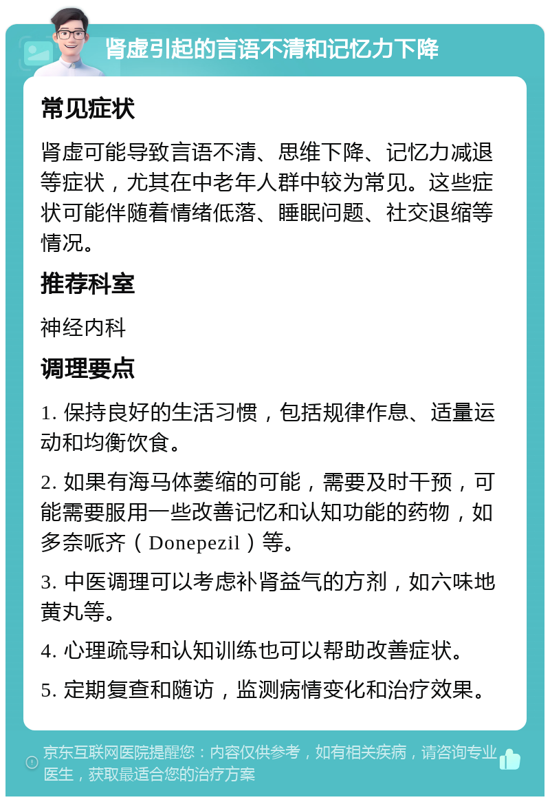 肾虚引起的言语不清和记忆力下降 常见症状 肾虚可能导致言语不清、思维下降、记忆力减退等症状，尤其在中老年人群中较为常见。这些症状可能伴随着情绪低落、睡眠问题、社交退缩等情况。 推荐科室 神经内科 调理要点 1. 保持良好的生活习惯，包括规律作息、适量运动和均衡饮食。 2. 如果有海马体萎缩的可能，需要及时干预，可能需要服用一些改善记忆和认知功能的药物，如多奈哌齐（Donepezil）等。 3. 中医调理可以考虑补肾益气的方剂，如六味地黄丸等。 4. 心理疏导和认知训练也可以帮助改善症状。 5. 定期复查和随访，监测病情变化和治疗效果。