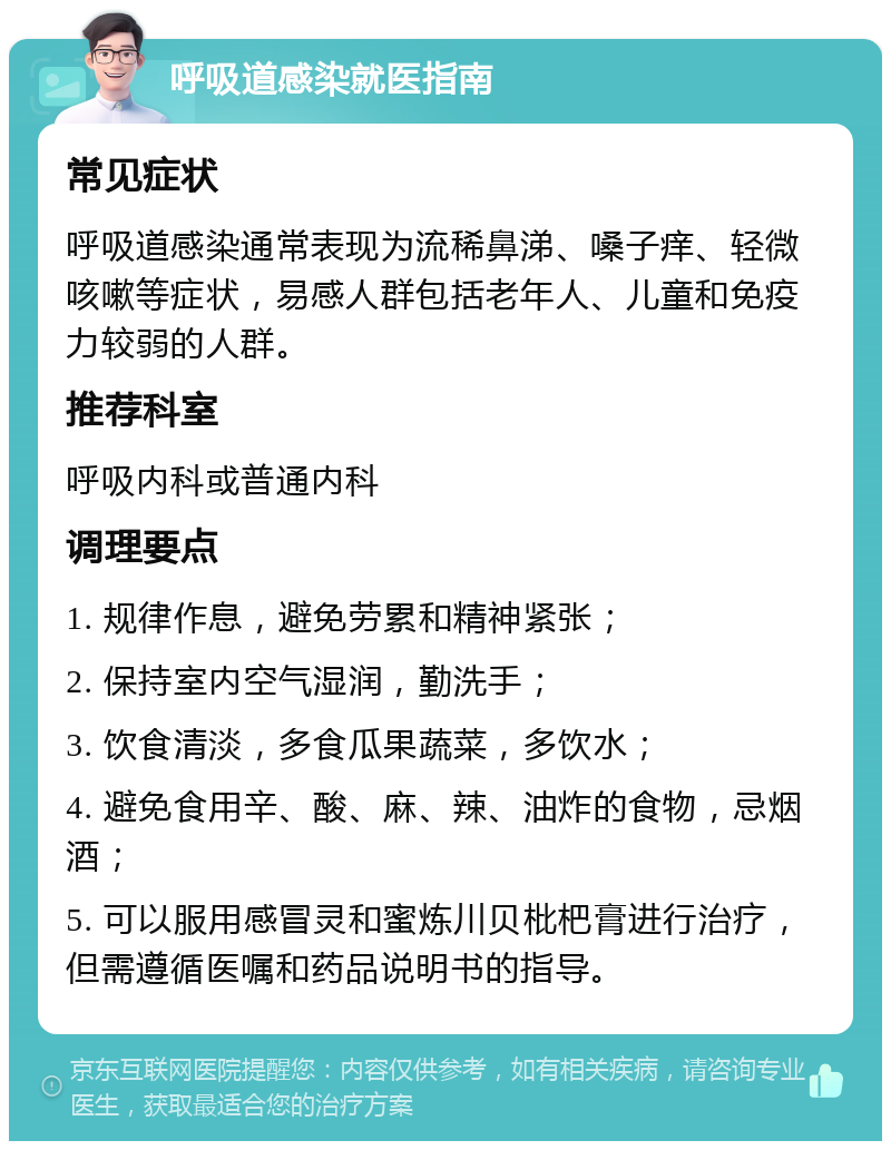 呼吸道感染就医指南 常见症状 呼吸道感染通常表现为流稀鼻涕、嗓子痒、轻微咳嗽等症状，易感人群包括老年人、儿童和免疫力较弱的人群。 推荐科室 呼吸内科或普通内科 调理要点 1. 规律作息，避免劳累和精神紧张； 2. 保持室内空气湿润，勤洗手； 3. 饮食清淡，多食瓜果蔬菜，多饮水； 4. 避免食用辛、酸、麻、辣、油炸的食物，忌烟酒； 5. 可以服用感冒灵和蜜炼川贝枇杷膏进行治疗，但需遵循医嘱和药品说明书的指导。