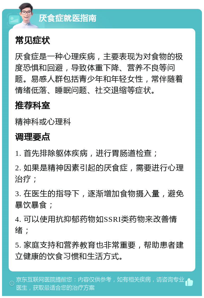 厌食症就医指南 常见症状 厌食症是一种心理疾病，主要表现为对食物的极度恐惧和回避，导致体重下降、营养不良等问题。易感人群包括青少年和年轻女性，常伴随着情绪低落、睡眠问题、社交退缩等症状。 推荐科室 精神科或心理科 调理要点 1. 首先排除躯体疾病，进行胃肠道检查； 2. 如果是精神因素引起的厌食症，需要进行心理治疗； 3. 在医生的指导下，逐渐增加食物摄入量，避免暴饮暴食； 4. 可以使用抗抑郁药物如SSRI类药物来改善情绪； 5. 家庭支持和营养教育也非常重要，帮助患者建立健康的饮食习惯和生活方式。