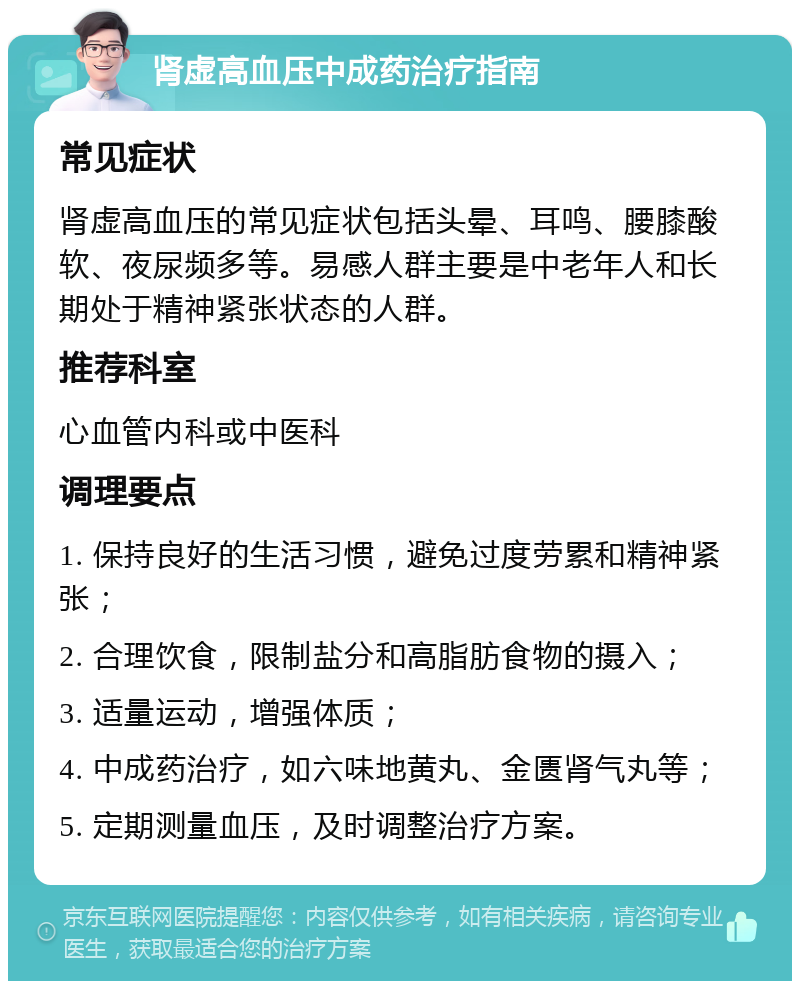 肾虚高血压中成药治疗指南 常见症状 肾虚高血压的常见症状包括头晕、耳鸣、腰膝酸软、夜尿频多等。易感人群主要是中老年人和长期处于精神紧张状态的人群。 推荐科室 心血管内科或中医科 调理要点 1. 保持良好的生活习惯，避免过度劳累和精神紧张； 2. 合理饮食，限制盐分和高脂肪食物的摄入； 3. 适量运动，增强体质； 4. 中成药治疗，如六味地黄丸、金匮肾气丸等； 5. 定期测量血压，及时调整治疗方案。