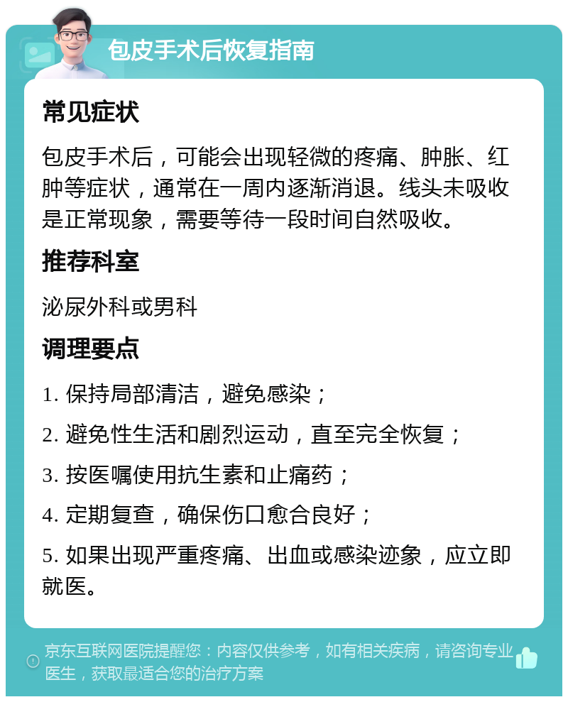 包皮手术后恢复指南 常见症状 包皮手术后，可能会出现轻微的疼痛、肿胀、红肿等症状，通常在一周内逐渐消退。线头未吸收是正常现象，需要等待一段时间自然吸收。 推荐科室 泌尿外科或男科 调理要点 1. 保持局部清洁，避免感染； 2. 避免性生活和剧烈运动，直至完全恢复； 3. 按医嘱使用抗生素和止痛药； 4. 定期复查，确保伤口愈合良好； 5. 如果出现严重疼痛、出血或感染迹象，应立即就医。