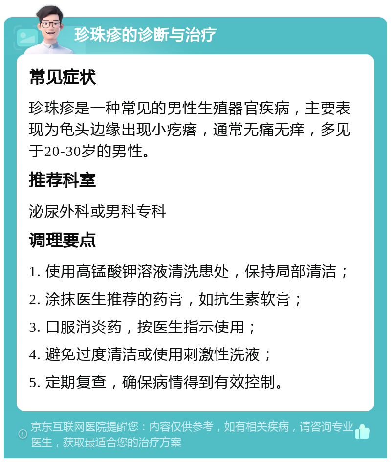 珍珠疹的诊断与治疗 常见症状 珍珠疹是一种常见的男性生殖器官疾病，主要表现为龟头边缘出现小疙瘩，通常无痛无痒，多见于20-30岁的男性。 推荐科室 泌尿外科或男科专科 调理要点 1. 使用高锰酸钾溶液清洗患处，保持局部清洁； 2. 涂抹医生推荐的药膏，如抗生素软膏； 3. 口服消炎药，按医生指示使用； 4. 避免过度清洁或使用刺激性洗液； 5. 定期复查，确保病情得到有效控制。