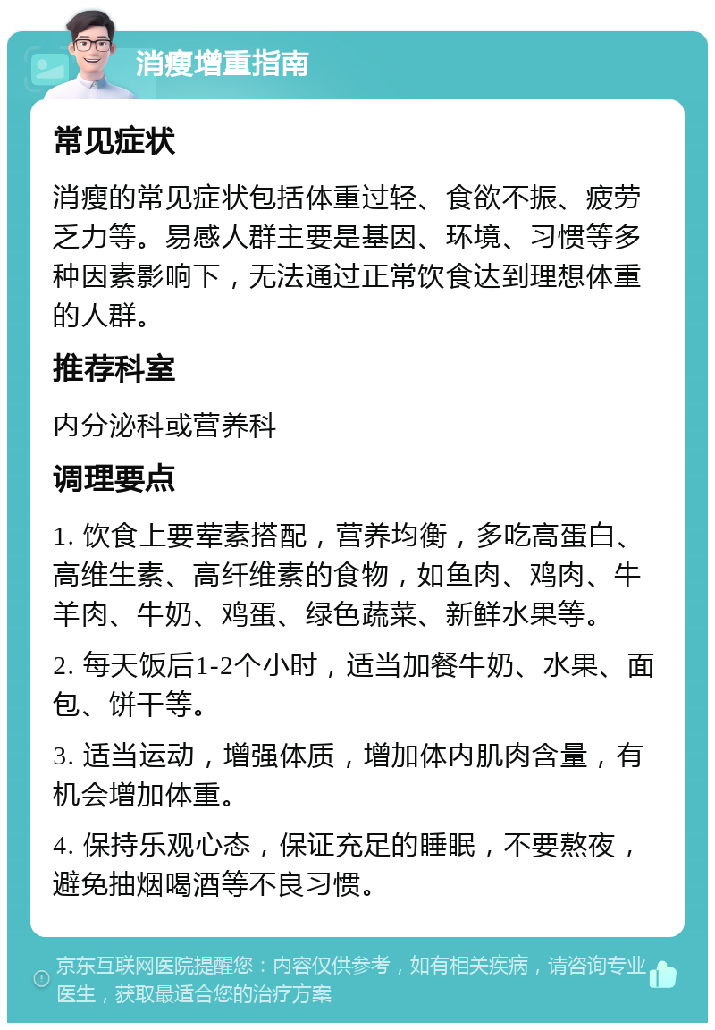 消瘦增重指南 常见症状 消瘦的常见症状包括体重过轻、食欲不振、疲劳乏力等。易感人群主要是基因、环境、习惯等多种因素影响下，无法通过正常饮食达到理想体重的人群。 推荐科室 内分泌科或营养科 调理要点 1. 饮食上要荤素搭配，营养均衡，多吃高蛋白、高维生素、高纤维素的食物，如鱼肉、鸡肉、牛羊肉、牛奶、鸡蛋、绿色蔬菜、新鲜水果等。 2. 每天饭后1-2个小时，适当加餐牛奶、水果、面包、饼干等。 3. 适当运动，增强体质，增加体内肌肉含量，有机会增加体重。 4. 保持乐观心态，保证充足的睡眠，不要熬夜，避免抽烟喝酒等不良习惯。