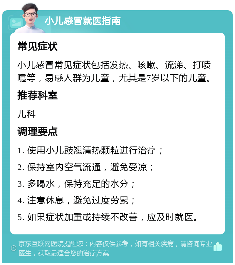 小儿感冒就医指南 常见症状 小儿感冒常见症状包括发热、咳嗽、流涕、打喷嚏等，易感人群为儿童，尤其是7岁以下的儿童。 推荐科室 儿科 调理要点 1. 使用小儿豉翘清热颗粒进行治疗； 2. 保持室内空气流通，避免受凉； 3. 多喝水，保持充足的水分； 4. 注意休息，避免过度劳累； 5. 如果症状加重或持续不改善，应及时就医。