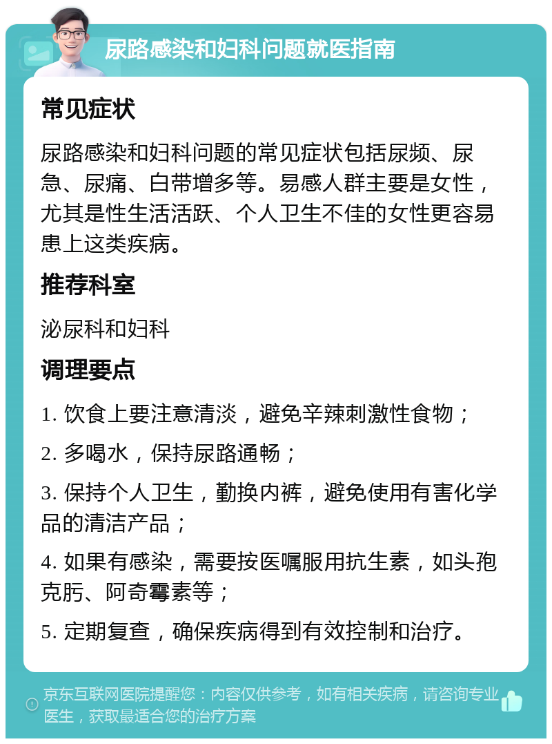 尿路感染和妇科问题就医指南 常见症状 尿路感染和妇科问题的常见症状包括尿频、尿急、尿痛、白带增多等。易感人群主要是女性，尤其是性生活活跃、个人卫生不佳的女性更容易患上这类疾病。 推荐科室 泌尿科和妇科 调理要点 1. 饮食上要注意清淡，避免辛辣刺激性食物； 2. 多喝水，保持尿路通畅； 3. 保持个人卫生，勤换内裤，避免使用有害化学品的清洁产品； 4. 如果有感染，需要按医嘱服用抗生素，如头孢克肟、阿奇霉素等； 5. 定期复查，确保疾病得到有效控制和治疗。