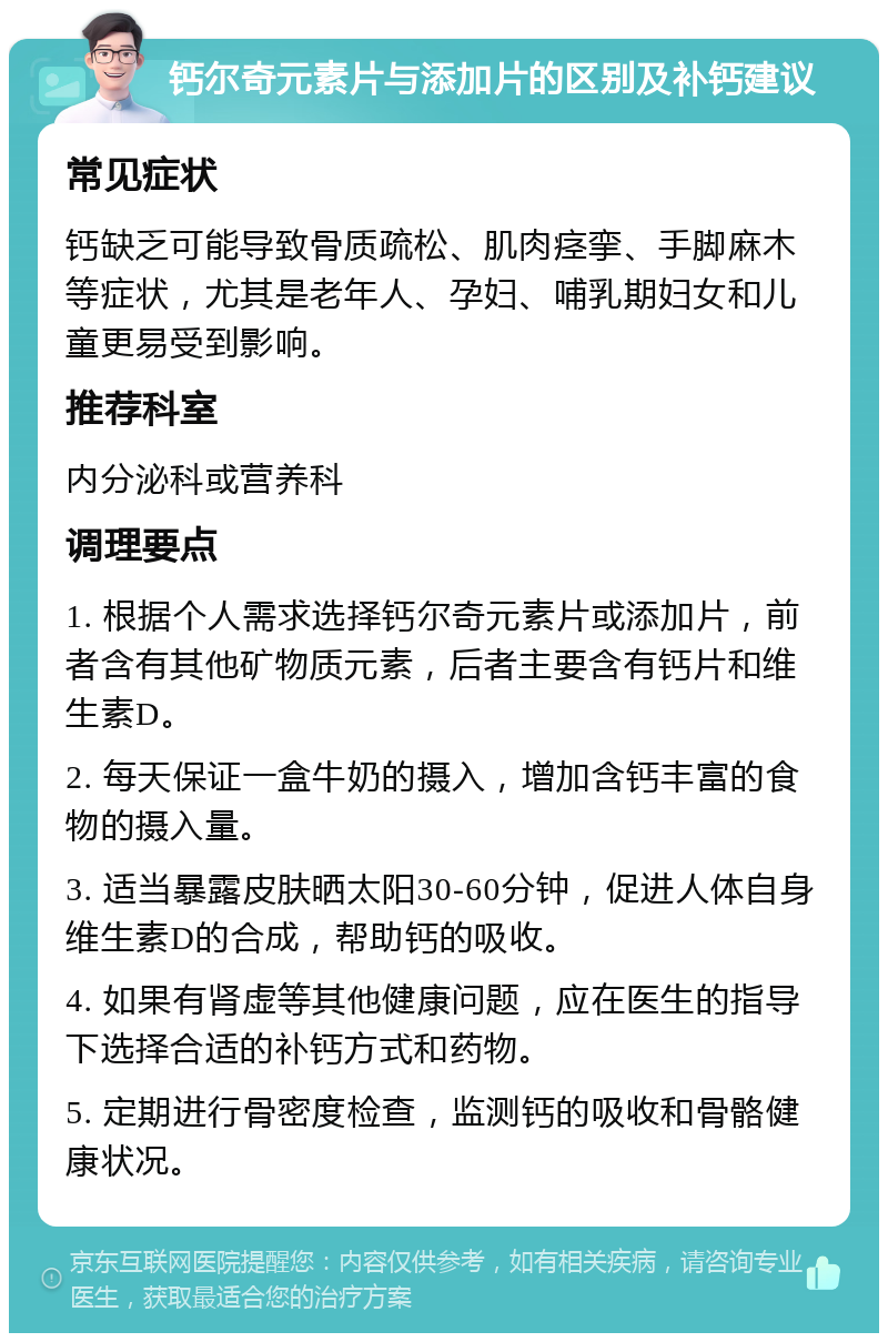 钙尔奇元素片与添加片的区别及补钙建议 常见症状 钙缺乏可能导致骨质疏松、肌肉痉挛、手脚麻木等症状，尤其是老年人、孕妇、哺乳期妇女和儿童更易受到影响。 推荐科室 内分泌科或营养科 调理要点 1. 根据个人需求选择钙尔奇元素片或添加片，前者含有其他矿物质元素，后者主要含有钙片和维生素D。 2. 每天保证一盒牛奶的摄入，增加含钙丰富的食物的摄入量。 3. 适当暴露皮肤晒太阳30-60分钟，促进人体自身维生素D的合成，帮助钙的吸收。 4. 如果有肾虚等其他健康问题，应在医生的指导下选择合适的补钙方式和药物。 5. 定期进行骨密度检查，监测钙的吸收和骨骼健康状况。