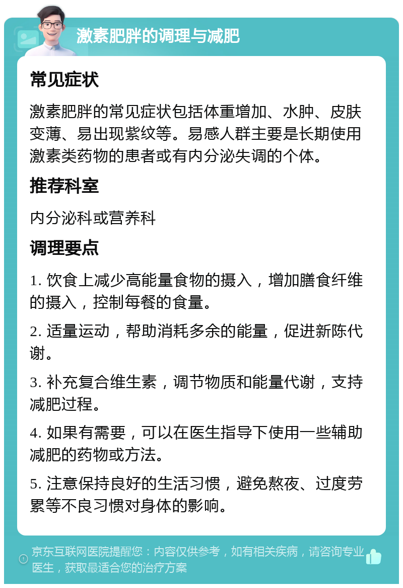 激素肥胖的调理与减肥 常见症状 激素肥胖的常见症状包括体重增加、水肿、皮肤变薄、易出现紫纹等。易感人群主要是长期使用激素类药物的患者或有内分泌失调的个体。 推荐科室 内分泌科或营养科 调理要点 1. 饮食上减少高能量食物的摄入，增加膳食纤维的摄入，控制每餐的食量。 2. 适量运动，帮助消耗多余的能量，促进新陈代谢。 3. 补充复合维生素，调节物质和能量代谢，支持减肥过程。 4. 如果有需要，可以在医生指导下使用一些辅助减肥的药物或方法。 5. 注意保持良好的生活习惯，避免熬夜、过度劳累等不良习惯对身体的影响。