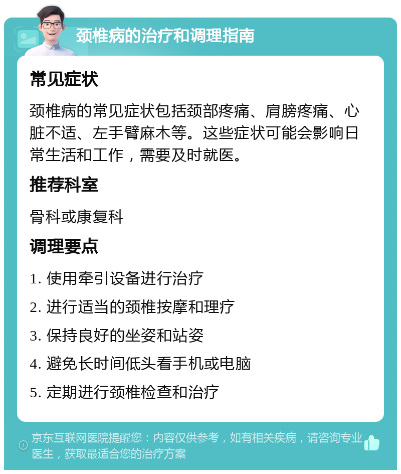 颈椎病的治疗和调理指南 常见症状 颈椎病的常见症状包括颈部疼痛、肩膀疼痛、心脏不适、左手臂麻木等。这些症状可能会影响日常生活和工作，需要及时就医。 推荐科室 骨科或康复科 调理要点 1. 使用牵引设备进行治疗 2. 进行适当的颈椎按摩和理疗 3. 保持良好的坐姿和站姿 4. 避免长时间低头看手机或电脑 5. 定期进行颈椎检查和治疗