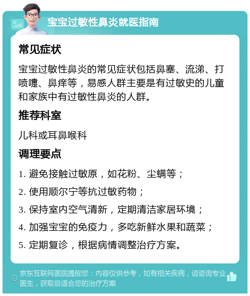 宝宝过敏性鼻炎就医指南 常见症状 宝宝过敏性鼻炎的常见症状包括鼻塞、流涕、打喷嚏、鼻痒等，易感人群主要是有过敏史的儿童和家族中有过敏性鼻炎的人群。 推荐科室 儿科或耳鼻喉科 调理要点 1. 避免接触过敏原，如花粉、尘螨等； 2. 使用顺尔宁等抗过敏药物； 3. 保持室内空气清新，定期清洁家居环境； 4. 加强宝宝的免疫力，多吃新鲜水果和蔬菜； 5. 定期复诊，根据病情调整治疗方案。