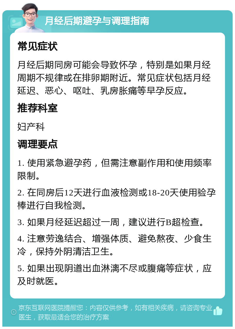 月经后期避孕与调理指南 常见症状 月经后期同房可能会导致怀孕，特别是如果月经周期不规律或在排卵期附近。常见症状包括月经延迟、恶心、呕吐、乳房胀痛等早孕反应。 推荐科室 妇产科 调理要点 1. 使用紧急避孕药，但需注意副作用和使用频率限制。 2. 在同房后12天进行血液检测或18-20天使用验孕棒进行自我检测。 3. 如果月经延迟超过一周，建议进行B超检查。 4. 注意劳逸结合、增强体质、避免熬夜、少食生冷，保持外阴清洁卫生。 5. 如果出现阴道出血淋漓不尽或腹痛等症状，应及时就医。