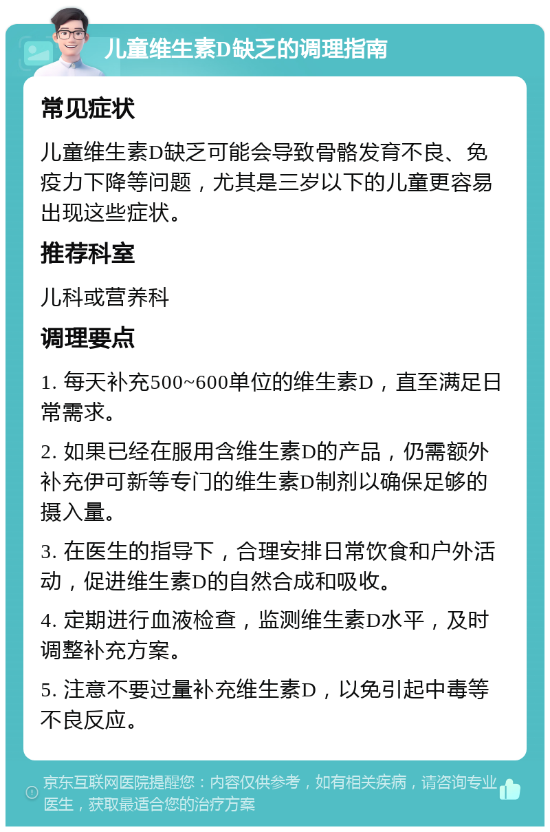 儿童维生素D缺乏的调理指南 常见症状 儿童维生素D缺乏可能会导致骨骼发育不良、免疫力下降等问题，尤其是三岁以下的儿童更容易出现这些症状。 推荐科室 儿科或营养科 调理要点 1. 每天补充500~600单位的维生素D，直至满足日常需求。 2. 如果已经在服用含维生素D的产品，仍需额外补充伊可新等专门的维生素D制剂以确保足够的摄入量。 3. 在医生的指导下，合理安排日常饮食和户外活动，促进维生素D的自然合成和吸收。 4. 定期进行血液检查，监测维生素D水平，及时调整补充方案。 5. 注意不要过量补充维生素D，以免引起中毒等不良反应。