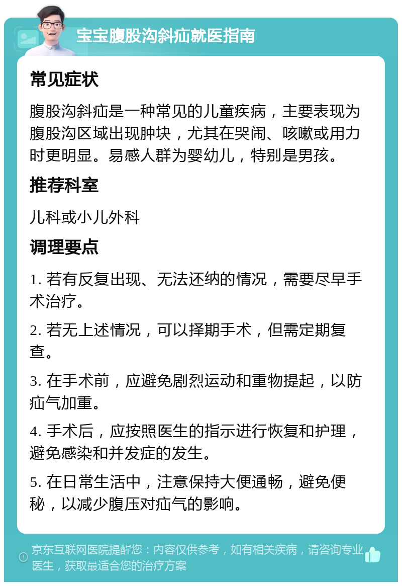 宝宝腹股沟斜疝就医指南 常见症状 腹股沟斜疝是一种常见的儿童疾病，主要表现为腹股沟区域出现肿块，尤其在哭闹、咳嗽或用力时更明显。易感人群为婴幼儿，特别是男孩。 推荐科室 儿科或小儿外科 调理要点 1. 若有反复出现、无法还纳的情况，需要尽早手术治疗。 2. 若无上述情况，可以择期手术，但需定期复查。 3. 在手术前，应避免剧烈运动和重物提起，以防疝气加重。 4. 手术后，应按照医生的指示进行恢复和护理，避免感染和并发症的发生。 5. 在日常生活中，注意保持大便通畅，避免便秘，以减少腹压对疝气的影响。