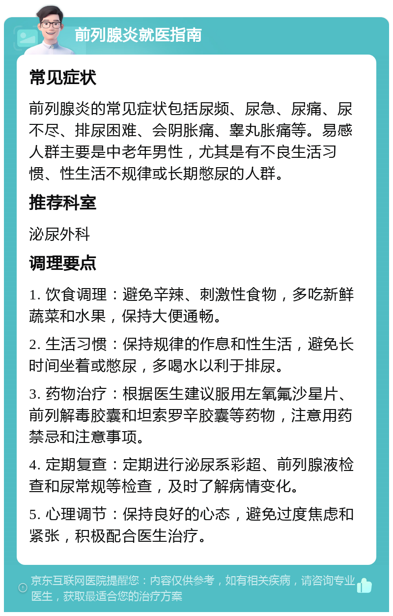 前列腺炎就医指南 常见症状 前列腺炎的常见症状包括尿频、尿急、尿痛、尿不尽、排尿困难、会阴胀痛、睾丸胀痛等。易感人群主要是中老年男性，尤其是有不良生活习惯、性生活不规律或长期憋尿的人群。 推荐科室 泌尿外科 调理要点 1. 饮食调理：避免辛辣、刺激性食物，多吃新鲜蔬菜和水果，保持大便通畅。 2. 生活习惯：保持规律的作息和性生活，避免长时间坐着或憋尿，多喝水以利于排尿。 3. 药物治疗：根据医生建议服用左氧氟沙星片、前列解毒胶囊和坦索罗辛胶囊等药物，注意用药禁忌和注意事项。 4. 定期复查：定期进行泌尿系彩超、前列腺液检查和尿常规等检查，及时了解病情变化。 5. 心理调节：保持良好的心态，避免过度焦虑和紧张，积极配合医生治疗。