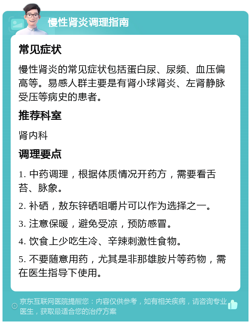 慢性肾炎调理指南 常见症状 慢性肾炎的常见症状包括蛋白尿、尿频、血压偏高等。易感人群主要是有肾小球肾炎、左肾静脉受压等病史的患者。 推荐科室 肾内科 调理要点 1. 中药调理，根据体质情况开药方，需要看舌苔、脉象。 2. 补硒，敖东锌硒咀嚼片可以作为选择之一。 3. 注意保暖，避免受凉，预防感冒。 4. 饮食上少吃生冷、辛辣刺激性食物。 5. 不要随意用药，尤其是非那雄胺片等药物，需在医生指导下使用。