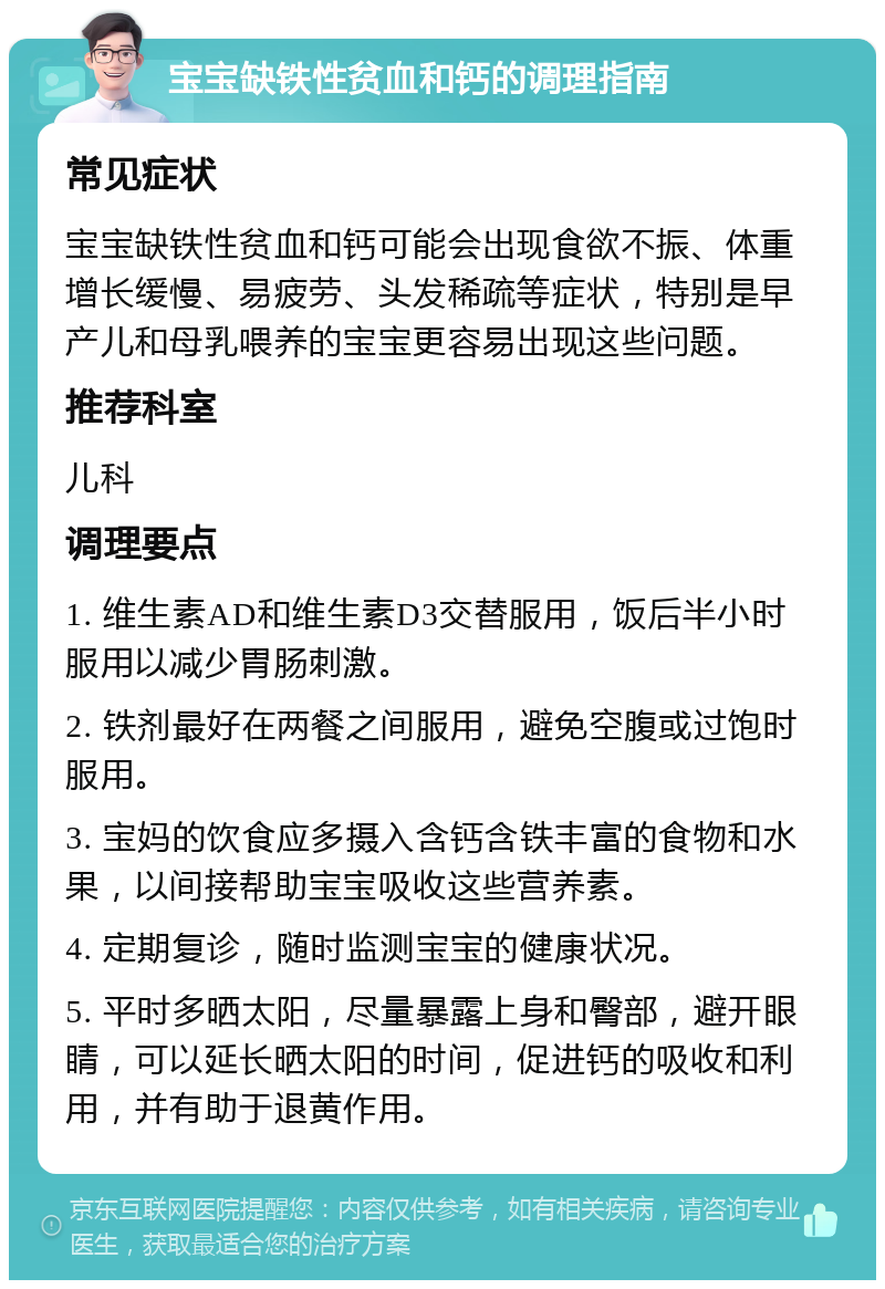 宝宝缺铁性贫血和钙的调理指南 常见症状 宝宝缺铁性贫血和钙可能会出现食欲不振、体重增长缓慢、易疲劳、头发稀疏等症状，特别是早产儿和母乳喂养的宝宝更容易出现这些问题。 推荐科室 儿科 调理要点 1. 维生素AD和维生素D3交替服用，饭后半小时服用以减少胃肠刺激。 2. 铁剂最好在两餐之间服用，避免空腹或过饱时服用。 3. 宝妈的饮食应多摄入含钙含铁丰富的食物和水果，以间接帮助宝宝吸收这些营养素。 4. 定期复诊，随时监测宝宝的健康状况。 5. 平时多晒太阳，尽量暴露上身和臀部，避开眼睛，可以延长晒太阳的时间，促进钙的吸收和利用，并有助于退黄作用。