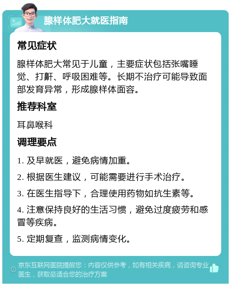 腺样体肥大就医指南 常见症状 腺样体肥大常见于儿童，主要症状包括张嘴睡觉、打鼾、呼吸困难等。长期不治疗可能导致面部发育异常，形成腺样体面容。 推荐科室 耳鼻喉科 调理要点 1. 及早就医，避免病情加重。 2. 根据医生建议，可能需要进行手术治疗。 3. 在医生指导下，合理使用药物如抗生素等。 4. 注意保持良好的生活习惯，避免过度疲劳和感冒等疾病。 5. 定期复查，监测病情变化。