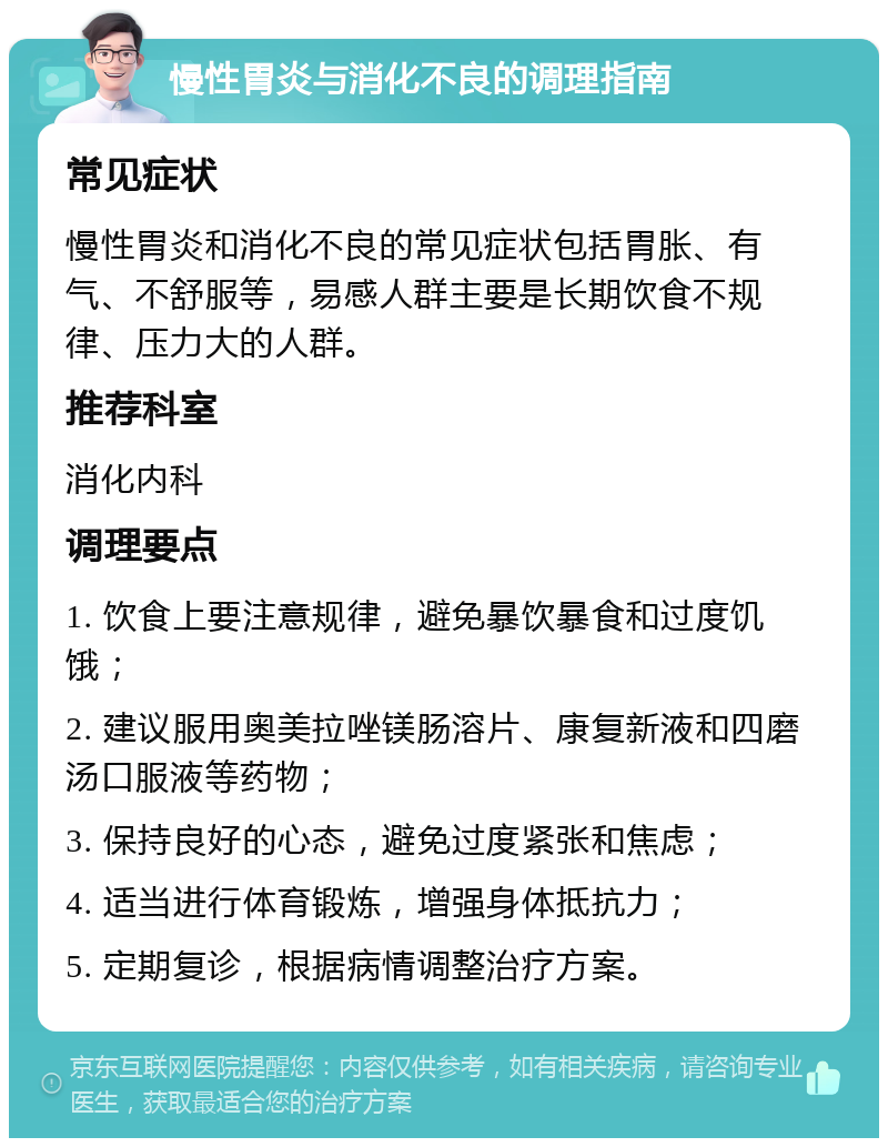 慢性胃炎与消化不良的调理指南 常见症状 慢性胃炎和消化不良的常见症状包括胃胀、有气、不舒服等，易感人群主要是长期饮食不规律、压力大的人群。 推荐科室 消化内科 调理要点 1. 饮食上要注意规律，避免暴饮暴食和过度饥饿； 2. 建议服用奥美拉唑镁肠溶片、康复新液和四磨汤口服液等药物； 3. 保持良好的心态，避免过度紧张和焦虑； 4. 适当进行体育锻炼，增强身体抵抗力； 5. 定期复诊，根据病情调整治疗方案。