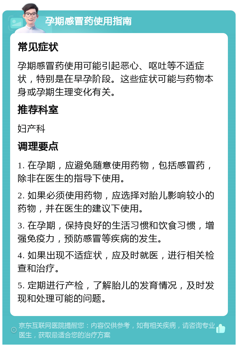 孕期感冒药使用指南 常见症状 孕期感冒药使用可能引起恶心、呕吐等不适症状，特别是在早孕阶段。这些症状可能与药物本身或孕期生理变化有关。 推荐科室 妇产科 调理要点 1. 在孕期，应避免随意使用药物，包括感冒药，除非在医生的指导下使用。 2. 如果必须使用药物，应选择对胎儿影响较小的药物，并在医生的建议下使用。 3. 在孕期，保持良好的生活习惯和饮食习惯，增强免疫力，预防感冒等疾病的发生。 4. 如果出现不适症状，应及时就医，进行相关检查和治疗。 5. 定期进行产检，了解胎儿的发育情况，及时发现和处理可能的问题。