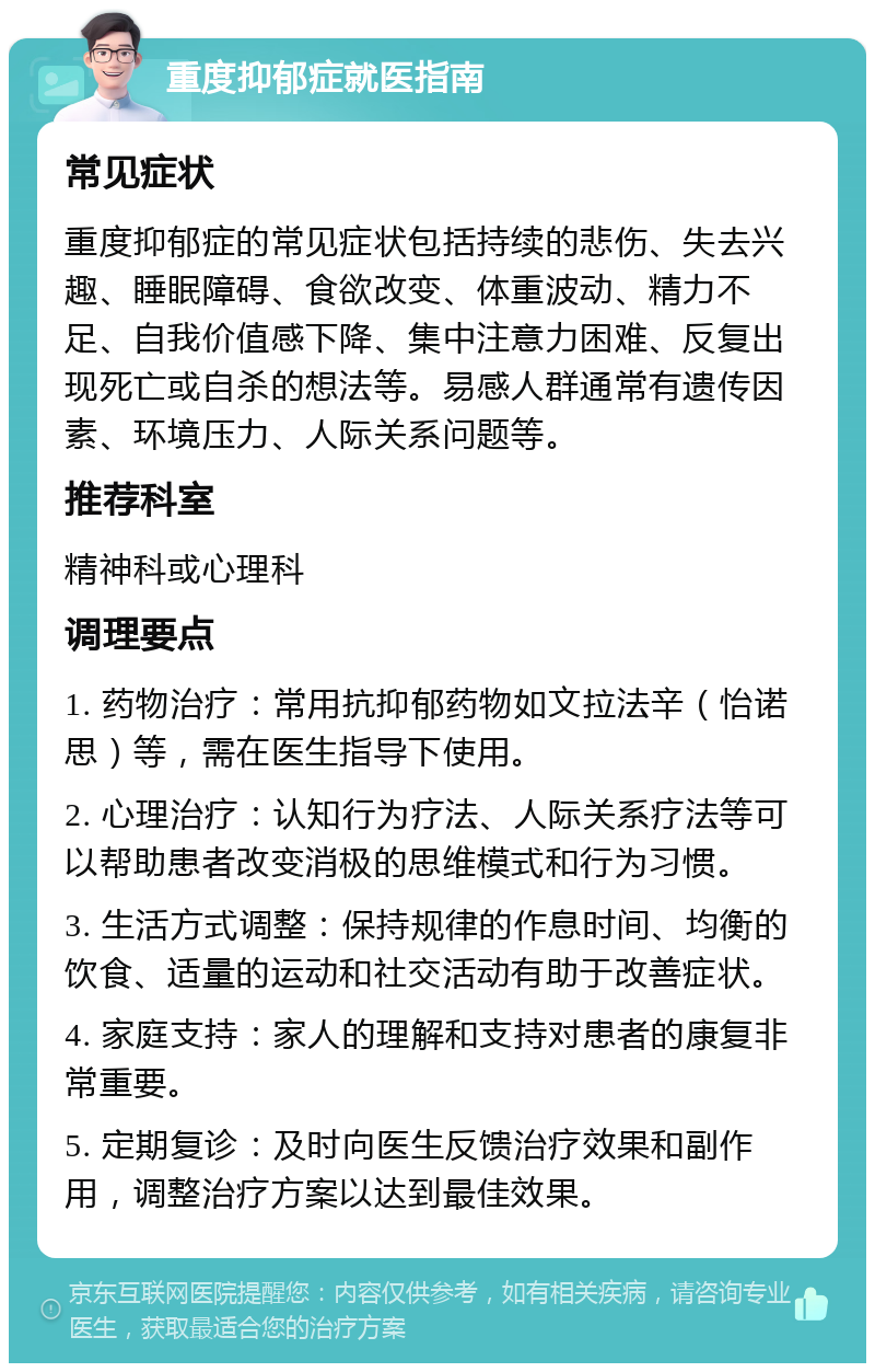 重度抑郁症就医指南 常见症状 重度抑郁症的常见症状包括持续的悲伤、失去兴趣、睡眠障碍、食欲改变、体重波动、精力不足、自我价值感下降、集中注意力困难、反复出现死亡或自杀的想法等。易感人群通常有遗传因素、环境压力、人际关系问题等。 推荐科室 精神科或心理科 调理要点 1. 药物治疗：常用抗抑郁药物如文拉法辛（怡诺思）等，需在医生指导下使用。 2. 心理治疗：认知行为疗法、人际关系疗法等可以帮助患者改变消极的思维模式和行为习惯。 3. 生活方式调整：保持规律的作息时间、均衡的饮食、适量的运动和社交活动有助于改善症状。 4. 家庭支持：家人的理解和支持对患者的康复非常重要。 5. 定期复诊：及时向医生反馈治疗效果和副作用，调整治疗方案以达到最佳效果。