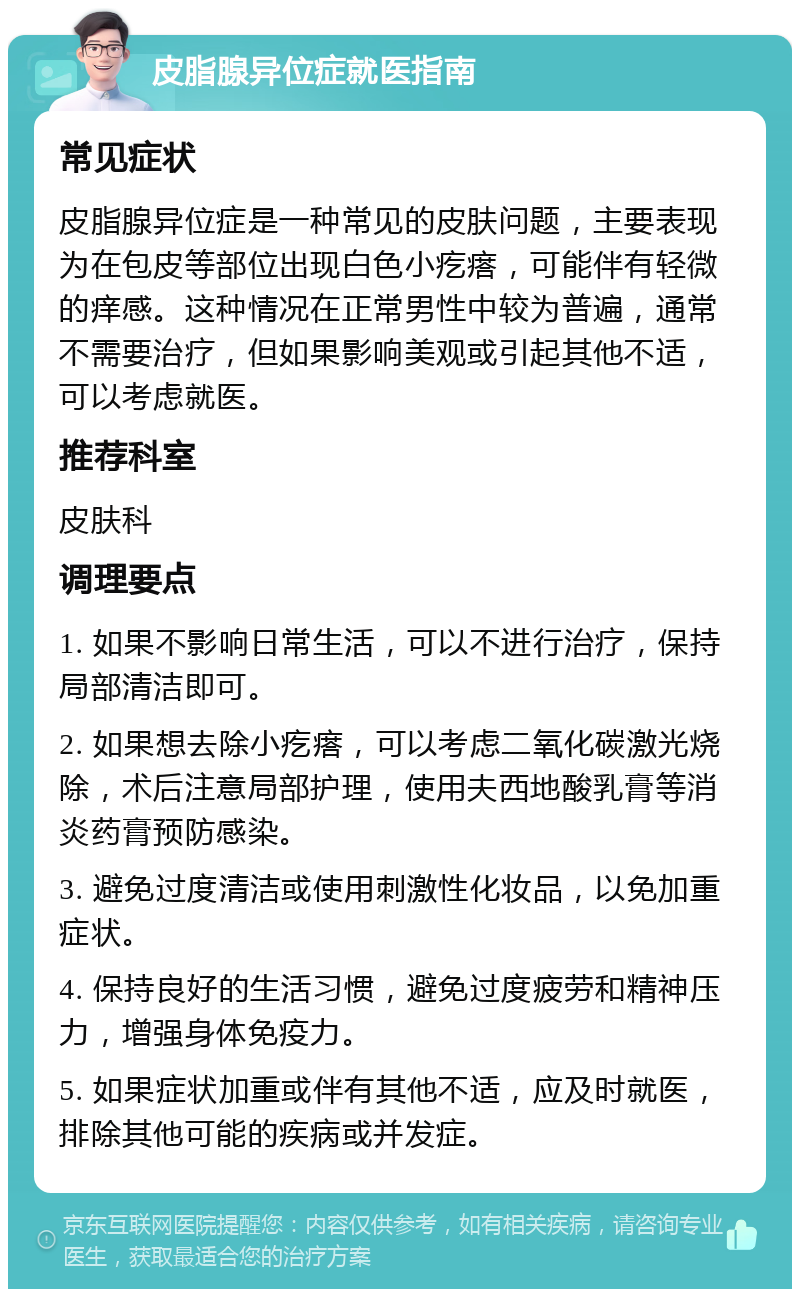 皮脂腺异位症就医指南 常见症状 皮脂腺异位症是一种常见的皮肤问题，主要表现为在包皮等部位出现白色小疙瘩，可能伴有轻微的痒感。这种情况在正常男性中较为普遍，通常不需要治疗，但如果影响美观或引起其他不适，可以考虑就医。 推荐科室 皮肤科 调理要点 1. 如果不影响日常生活，可以不进行治疗，保持局部清洁即可。 2. 如果想去除小疙瘩，可以考虑二氧化碳激光烧除，术后注意局部护理，使用夫西地酸乳膏等消炎药膏预防感染。 3. 避免过度清洁或使用刺激性化妆品，以免加重症状。 4. 保持良好的生活习惯，避免过度疲劳和精神压力，增强身体免疫力。 5. 如果症状加重或伴有其他不适，应及时就医，排除其他可能的疾病或并发症。