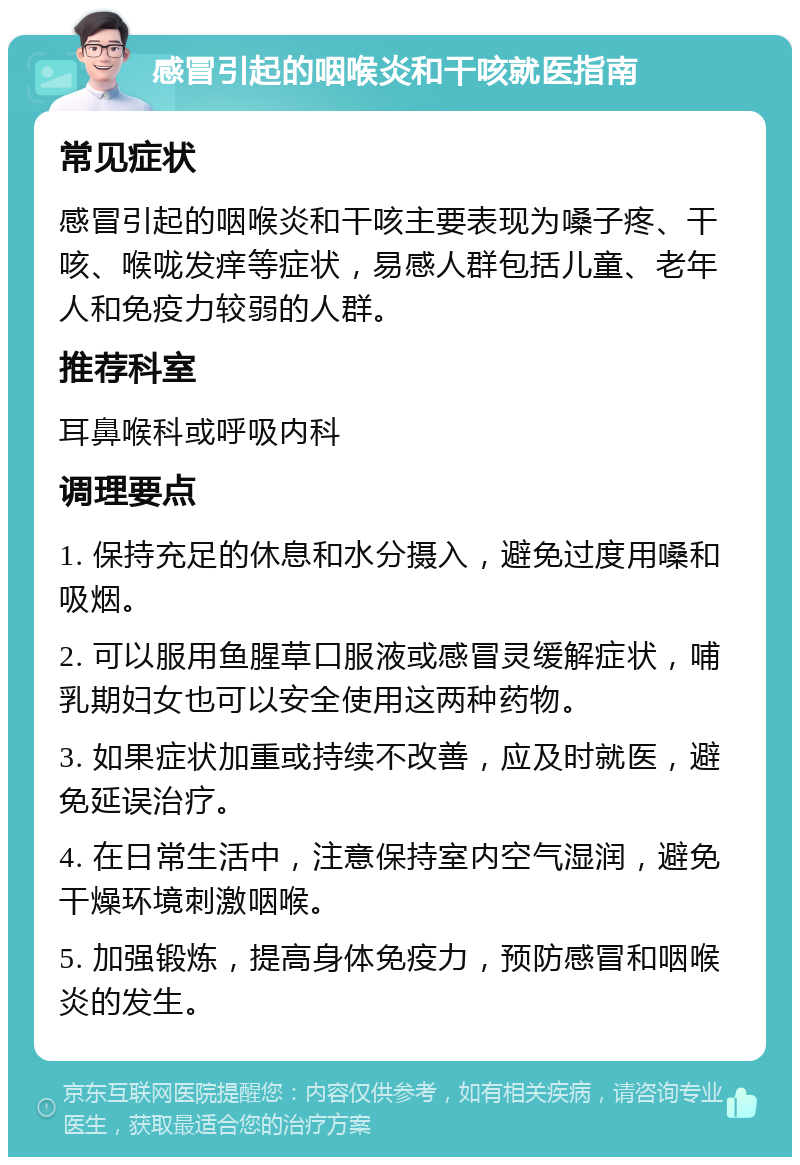 感冒引起的咽喉炎和干咳就医指南 常见症状 感冒引起的咽喉炎和干咳主要表现为嗓子疼、干咳、喉咙发痒等症状，易感人群包括儿童、老年人和免疫力较弱的人群。 推荐科室 耳鼻喉科或呼吸内科 调理要点 1. 保持充足的休息和水分摄入，避免过度用嗓和吸烟。 2. 可以服用鱼腥草口服液或感冒灵缓解症状，哺乳期妇女也可以安全使用这两种药物。 3. 如果症状加重或持续不改善，应及时就医，避免延误治疗。 4. 在日常生活中，注意保持室内空气湿润，避免干燥环境刺激咽喉。 5. 加强锻炼，提高身体免疫力，预防感冒和咽喉炎的发生。