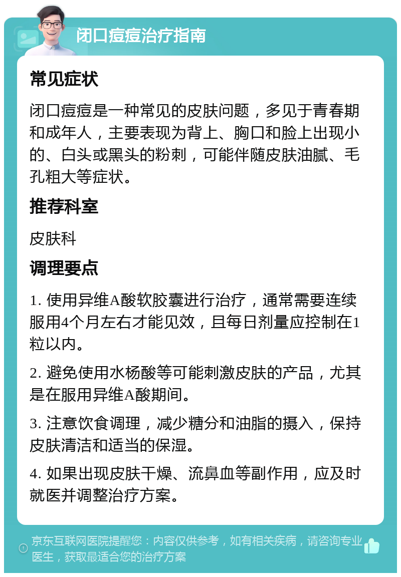 闭口痘痘治疗指南 常见症状 闭口痘痘是一种常见的皮肤问题，多见于青春期和成年人，主要表现为背上、胸口和脸上出现小的、白头或黑头的粉刺，可能伴随皮肤油腻、毛孔粗大等症状。 推荐科室 皮肤科 调理要点 1. 使用异维A酸软胶囊进行治疗，通常需要连续服用4个月左右才能见效，且每日剂量应控制在1粒以内。 2. 避免使用水杨酸等可能刺激皮肤的产品，尤其是在服用异维A酸期间。 3. 注意饮食调理，减少糖分和油脂的摄入，保持皮肤清洁和适当的保湿。 4. 如果出现皮肤干燥、流鼻血等副作用，应及时就医并调整治疗方案。