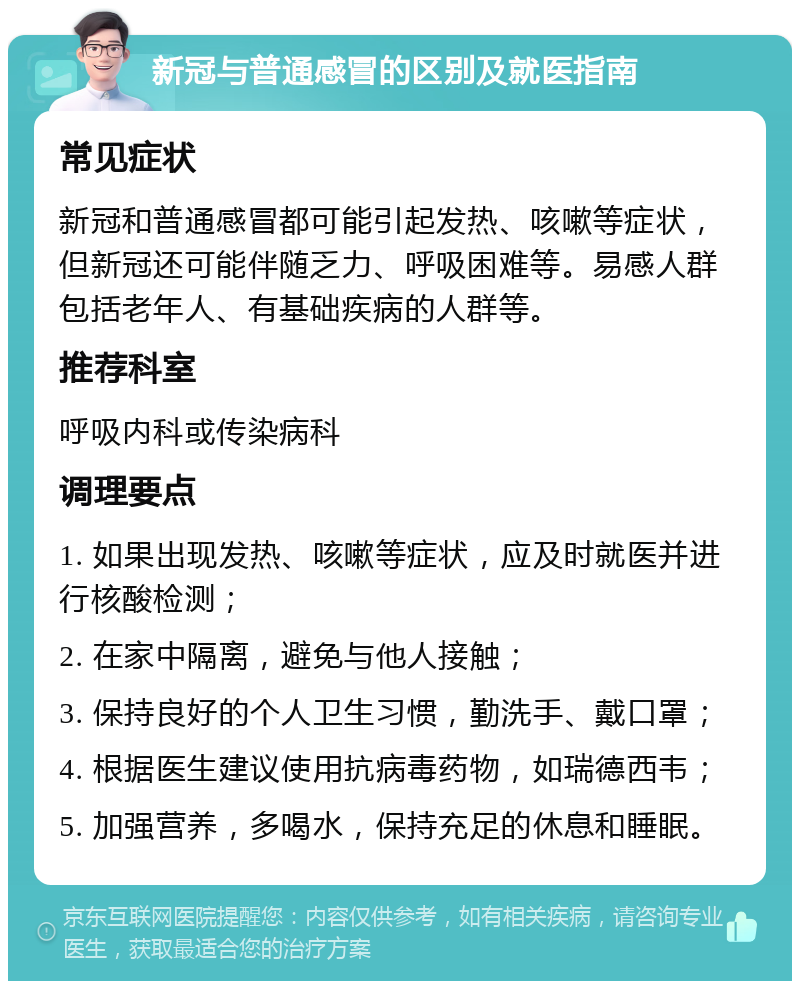 新冠与普通感冒的区别及就医指南 常见症状 新冠和普通感冒都可能引起发热、咳嗽等症状，但新冠还可能伴随乏力、呼吸困难等。易感人群包括老年人、有基础疾病的人群等。 推荐科室 呼吸内科或传染病科 调理要点 1. 如果出现发热、咳嗽等症状，应及时就医并进行核酸检测； 2. 在家中隔离，避免与他人接触； 3. 保持良好的个人卫生习惯，勤洗手、戴口罩； 4. 根据医生建议使用抗病毒药物，如瑞德西韦； 5. 加强营养，多喝水，保持充足的休息和睡眠。