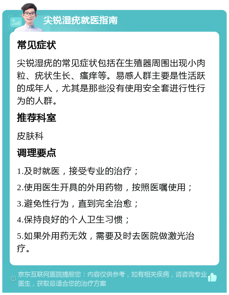 尖锐湿疣就医指南 常见症状 尖锐湿疣的常见症状包括在生殖器周围出现小肉粒、疣状生长、瘙痒等。易感人群主要是性活跃的成年人，尤其是那些没有使用安全套进行性行为的人群。 推荐科室 皮肤科 调理要点 1.及时就医，接受专业的治疗； 2.使用医生开具的外用药物，按照医嘱使用； 3.避免性行为，直到完全治愈； 4.保持良好的个人卫生习惯； 5.如果外用药无效，需要及时去医院做激光治疗。